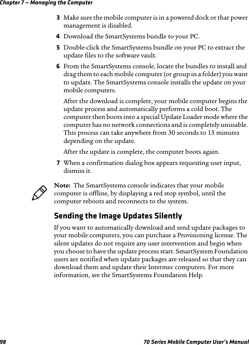 Chapter 7 — Managing the Computer98 70 Series Mobile Computer User’s Manual3Make sure the mobile computer is in a powered dock or that power management is disabled.4Download the SmartSystems bundle to your PC.5Double-click the SmartSystems bundle on your PC to extract the update files to the software vault.6From the SmartSystems console, locate the bundles to install and drag them to each mobile computer (or group in a folder) you want to update. The SmartSystems console installs the update on your mobile computers.After the download is complete, your mobile computer begins the update process and automatically performs a cold boot. The computer then boots into a special Update Loader mode where the computer has no network connections and is completely unusable. This process can take anywhere from 30 seconds to 15 minutes depending on the update. After the update is complete, the computer boots again.7When a confirmation dialog box appears requesting user input, dismiss it.Sending the Image Updates SilentlyIf you want to automatically download and send update packages to your mobile computers, you can purchase a Provisioning license. The silent updates do not require any user intervention and begin when you choose to have the update process start. SmartSystem Foundation users are notified when update packages are released so that they can download them and update their Intermec computers. For more information, see the SmartSystems Foundation Help.Note:  The SmartSystems console indicates that your mobile computer is offline, by displaying a red stop symbol, until the computer reboots and reconnects to the system.