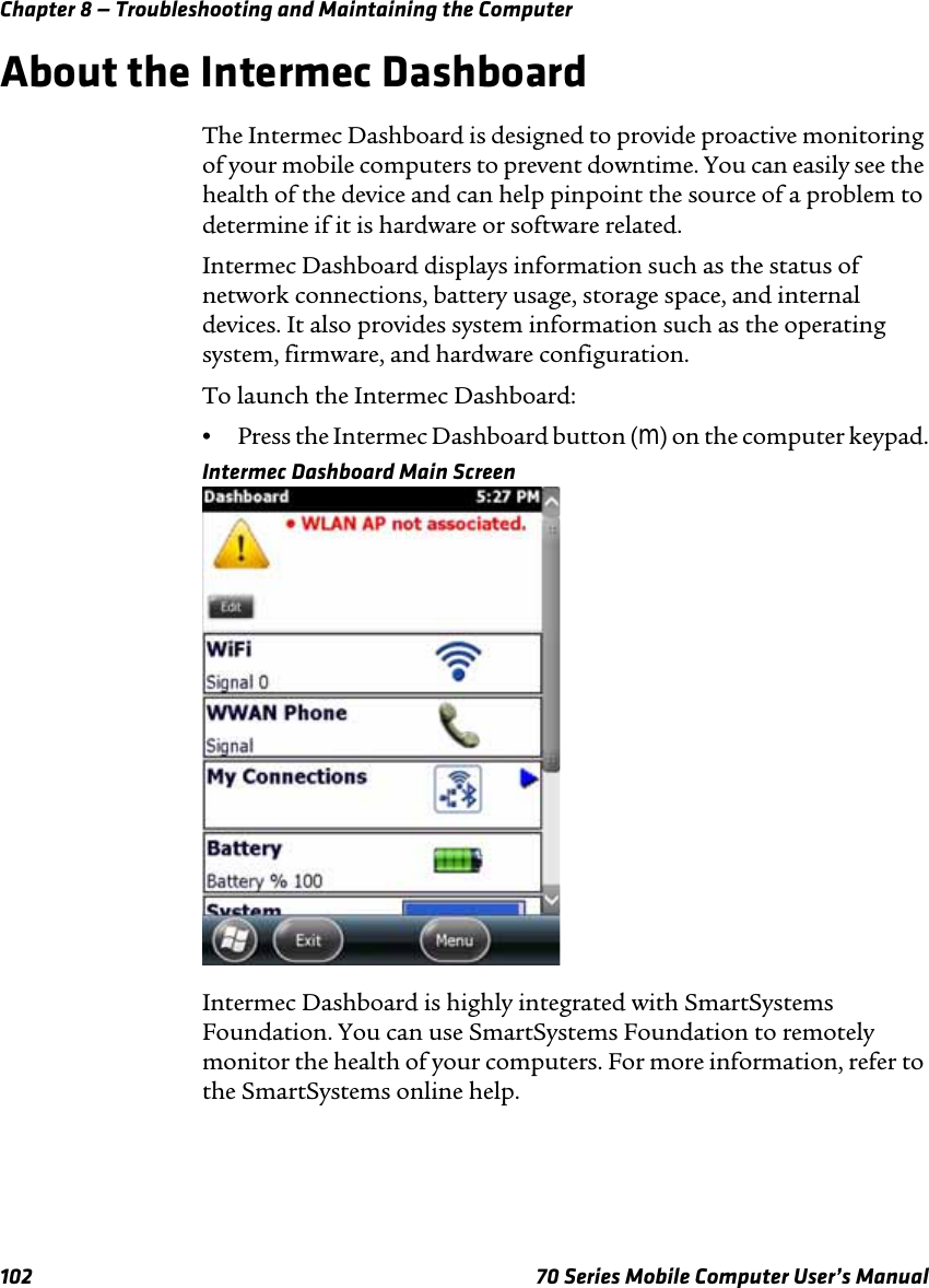 Chapter 8 — Troubleshooting and Maintaining the Computer102 70 Series Mobile Computer User’s ManualAbout the Intermec DashboardThe Intermec Dashboard is designed to provide proactive monitoring of your mobile computers to prevent downtime. You can easily see the health of the device and can help pinpoint the source of a problem to determine if it is hardware or software related. Intermec Dashboard displays information such as the status of network connections, battery usage, storage space, and internal devices. It also provides system information such as the operating system, firmware, and hardware configuration.To launch the Intermec Dashboard:•Press the Intermec Dashboard button (m) on the computer keypad.Intermec Dashboard Main ScreenIntermec Dashboard is highly integrated with SmartSystems Foundation. You can use SmartSystems Foundation to remotely monitor the health of your computers. For more information, refer to the SmartSystems online help.