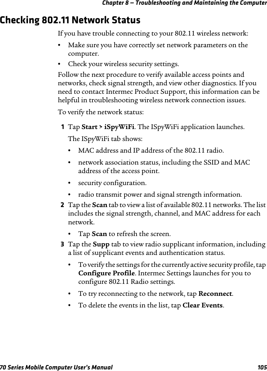 Chapter 8 — Troubleshooting and Maintaining the Computer70 Series Mobile Computer User’s Manual 105Checking 802.11 Network StatusIf you have trouble connecting to your 802.11 wireless network:•Make sure you have correctly set network parameters on the computer.•Check your wireless security settings.Follow the next procedure to verify available access points and networks, check signal strength, and view other diagnostics. If you need to contact Intermec Product Support, this information can be helpful in troubleshooting wireless network connection issues.To verify the network status:1Tap Start &gt; iSpyWiFi. The ISpyWiFi application launches.The ISpyWiFi tab shows:•MAC address and IP address of the 802.11 radio.•network association status, including the SSID and MAC address of the access point.•security configuration.•radio transmit power and signal strength information.2Tap the Scan tab to view a list of available 802.11 networks. The list includes the signal strength, channel, and MAC address for each network.•Tap Scan to refresh the screen.3Tap the Supp tab to view radio supplicant information, including a list of supplicant events and authentication status.•To verify the settings for the currently active security profile, tap Configure Profile. Intermec Settings launches for you to configure 802.11 Radio settings.•To try reconnecting to the network, tap Reconnect.•To delete the events in the list, tap Clear Events.