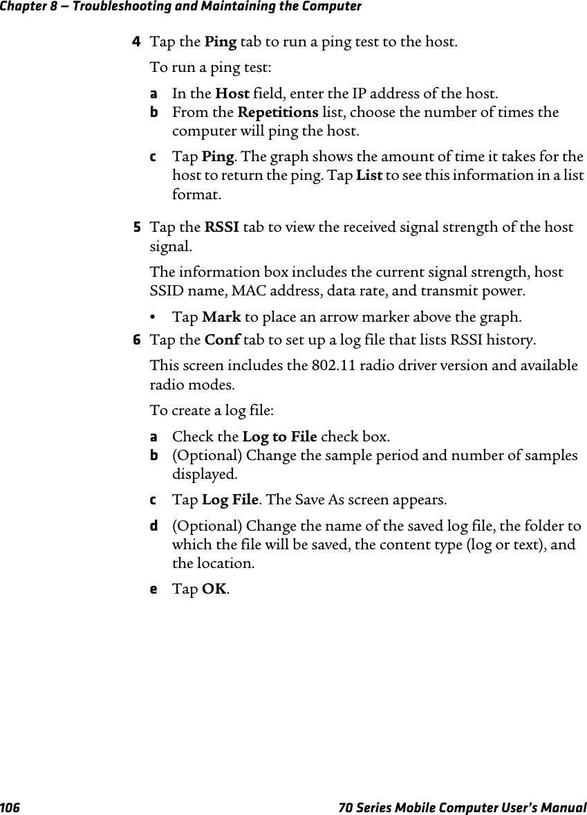 Chapter 8 — Troubleshooting and Maintaining the Computer106 70 Series Mobile Computer User’s Manual4Tap the Ping tab to run a ping test to the host.To run a ping test:aIn the Host field, enter the IP address of the host.bFrom the Repetitions list, choose the number of times the computer will ping the host.cTap Ping. The graph shows the amount of time it takes for the host to return the ping. Tap List to see this information in a list format.5Tap the RSSI tab to view the received signal strength of the host signal.The information box includes the current signal strength, host SSID name, MAC address, data rate, and transmit power.•Tap Mark to place an arrow marker above the graph.6Tap the Conf tab to set up a log file that lists RSSI history.This screen includes the 802.11 radio driver version and available radio modes.To create a log file:aCheck the Log to File check box.b(Optional) Change the sample period and number of samples displayed.cTap Log File. The Save As screen appears.d(Optional) Change the name of the saved log file, the folder to which the file will be saved, the content type (log or text), and the location.eTap OK.