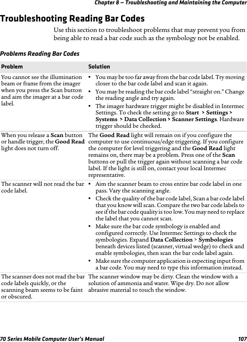 Chapter 8 — Troubleshooting and Maintaining the Computer70 Series Mobile Computer User’s Manual 107Troubleshooting Reading Bar CodesUse this section to troubleshoot problems that may prevent you from being able to read a bar code such as the symbology not be enabled.Problems Reading Bar CodesProblem SolutionYou cannot see the illumination beam or frame from the imager when you press the Scan button and aim the imager at a bar code label.•You may be too far away from the bar code label. Try moving closer to the bar code label and scan it again.•You may be reading the bar code label “straight on.” Change the reading angle and try again.•The imager hardware trigger might be disabled in Intermec Settings. To check the setting go to Start  &gt; Settings &gt; Systems  &gt; Data Collection &gt; Scanner Settings. Hardware trigger should be checked.When you release a Scan button or handle trigger, the Good Read light does not turn off.The Good Read light will remain on if you configure the computer to use continuous/edge triggering. If you configure the computer for level triggering and the Good Read light remains on, there may be a problem. Press one of the Scan buttons or pull the trigger again without scanning a bar code label. If the light is still on, contact your local Intermec representative.The scanner will not read the bar code label.•Aim the scanner beam to cross entire bar code label in one pass. Vary the scanning angle.•Check the quality of the bar code label, Scan a bar code label that you know will scan. Compare the two bar code labels to see if the bar code quality is too low. You may need to replace the label that you cannot scan.•Make sure the bar code symbology is enabled and configured correctly. Use Intermec Settings to check the symbologies. Expand Data Collection &gt; Symbologies beneath devices listed (scanner, virtual wedge) to check and enable symbologies, then scan the bar code label again.•Make sure the computer application is expecting input from a bar code. You may need to type this information instead.The scanner does not read the bar code labels quickly, or the scanning beam seems to be faint or obscured.The scanner window may be dirty. Clean the window with a solution of ammonia and water. Wipe dry. Do not allow abrasive material to touch the window.