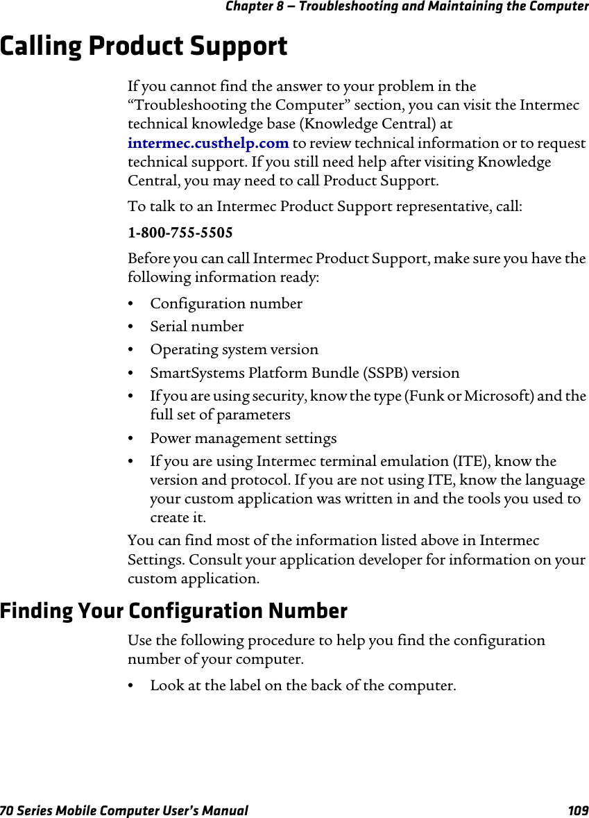 Chapter 8 — Troubleshooting and Maintaining the Computer70 Series Mobile Computer User’s Manual 109Calling Product SupportIf you cannot find the answer to your problem in the “Troubleshooting the Computer” section, you can visit the Intermec technical knowledge base (Knowledge Central) at intermec.custhelp.com to review technical information or to request technical support. If you still need help after visiting Knowledge Central, you may need to call Product Support.To talk to an Intermec Product Support representative, call:1-800-755-5505Before you can call Intermec Product Support, make sure you have the following information ready:•Configuration number•Serial number•Operating system version•SmartSystems Platform Bundle (SSPB) version•If you are using security, know the type (Funk or Microsoft) and the full set of parameters•Power management settings•If you are using Intermec terminal emulation (ITE), know the version and protocol. If you are not using ITE, know the language your custom application was written in and the tools you used to create it. You can find most of the information listed above in Intermec Settings. Consult your application developer for information on your custom application.Finding Your Configuration NumberUse the following procedure to help you find the configuration number of your computer.•Look at the label on the back of the computer.