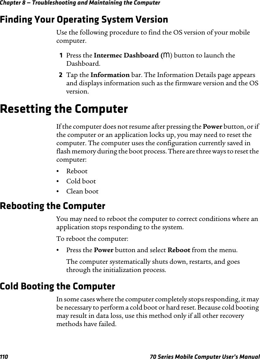 Chapter 8 — Troubleshooting and Maintaining the Computer110 70 Series Mobile Computer User’s ManualFinding Your Operating System VersionUse the following procedure to find the OS version of your mobile computer.1Press the Intermec Dashboard (m) button to launch the Dashboard.2Tap the Information bar. The Information Details page appears and displays information such as the firmware version and the OS version.Resetting the ComputerIf the computer does not resume after pressing the Power button, or if the computer or an application locks up, you may need to reset the computer. The computer uses the configuration currently saved in flash memory during the boot process. There are three ways to reset the computer:•Reboot•Cold boot•Clean bootRebooting the ComputerYou may need to reboot the computer to correct conditions where an application stops responding to the system. To reboot the computer:•Press the Power button and select Reboot from the menu.The computer systematically shuts down, restarts, and goes through the initialization process.Cold Booting the ComputerIn some cases where the computer completely stops responding, it may be necessary to perform a cold boot or hard reset. Because cold booting may result in data loss, use this method only if all other recovery methods have failed.