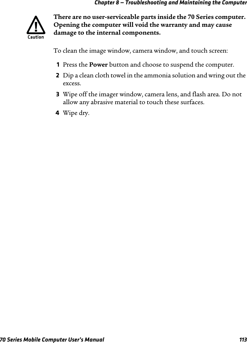 Chapter 8 — Troubleshooting and Maintaining the Computer70 Series Mobile Computer User’s Manual 113To clean the image window, camera window, and touch screen:1Press the Power button and choose to suspend the computer.2Dip a clean cloth towel in the ammonia solution and wring out the excess.3Wipe off the imager window, camera lens, and flash area. Do not allow any abrasive material to touch these surfaces.4Wipe dry.There are no user-serviceable parts inside the 70 Series computer. Opening the computer will void the warranty and may cause damage to the internal components.