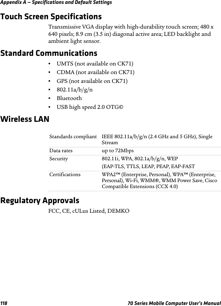 Appendix A — Specifications and Default Settings118 70 Series Mobile Computer User’s ManualTouch Screen SpecificationsTransmissive VGA display with high-durability touch screen; 480 x 640 pixels; 8.9 cm (3.5 in) diagonal active area; LED backlight and ambient light sensor.Standard Communications•UMTS (not available on CK71)•CDMA (not available on CK71)•GPS (not available on CK71)•802.11a/b/g/n•Bluetooth•USB high speed 2.0 OTG©Wireless LANRegulatory ApprovalsFCC, CE, cULus Listed, DEMKOStandards compliant IEEE 802.11a/b/g/n (2.4 GHz and 5 GHz), Single StreamData rates up to 72MbpsSecurity 802.11i, WPA, 802.1a/b/g/n, WEP(EAP-TLS, TTLS, LEAP, PEAP, EAP-FASTCertifications WPA2™ (Enterprise, Personal), WPA™ (Enterprise, Personal), Wi-Fi, WMM®, WMM Power Save, Cisco Compatible Extensions (CCX 4.0)