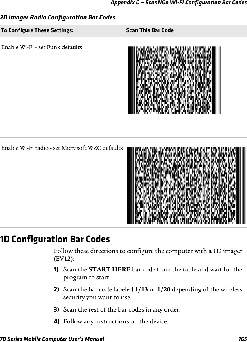 Appendix C — ScanNGo Wi-Fi Configuration Bar Codes70 Series Mobile Computer User’s Manual 1652D Imager Radio Configuration Bar Codes1D Configuration Bar CodesFollow these directions to configure the computer with a 1D imager (EV12):1) Scan the START HERE bar code from the table and wait for the program to start.2) Scan the bar code labeled 1/13 or 1/20 depending of the wireless security you want to use.3) Scan the rest of the bar codes in any order.4) Follow any instructions on the device.To Configure These Settings: Scan This Bar CodeEnable Wi-Fi - set Funk defaultsEnable Wi-Fi radio - set Microsoft WZC defaults