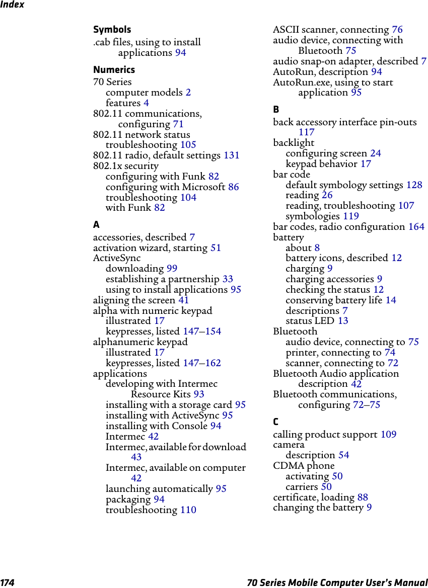 Index174 70 Series Mobile Computer User’s ManualSymbols.cab files, using to install applications 94Numerics70 Seriescomputer models 2features 4802.11 communications, configuring 71802.11 network statustroubleshooting 105802.11 radio, default settings 131802.1x securityconfiguring with Funk 82configuring with Microsoft 86troubleshooting 104with Funk 82Aaccessories, described 7activation wizard, starting 51ActiveSyncdownloading 99establishing a partnership 33using to install applications 95aligning the screen 41alpha with numeric keypadillustrated 17keypresses, listed 147–154alphanumeric keypadillustrated 17keypresses, listed 147–162applicationsdeveloping with Intermec Resource Kits 93installing with a storage card 95installing with ActiveSync 95installing with Console 94Intermec 42Intermec, available for download 43Intermec, available on computer 42launching automatically 95packaging 94troubleshooting 110ASCII scanner, connecting 76audio device, connecting with Bluetooth 75audio snap-on adapter, described 7AutoRun, description 94AutoRun.exe, using to start application 95Bback accessory interface pin-outs 117backlightconfiguring screen 24keypad behavior 17bar codedefault symbology settings 128reading 26reading, troubleshooting 107symbologies 119bar codes, radio configuration 164batteryabout 8battery icons, described 12charging 9charging accessories 9checking the status 12conserving battery life 14descriptions 7status LED 13Bluetoothaudio device, connecting to 75printer, connecting to 74scanner, connecting to 72Bluetooth Audio application description 42Bluetooth communications, configuring 72–75Ccalling product support 109cameradescription 54CDMA phoneactivating 50carriers 50certificate, loading 88changing the battery 9