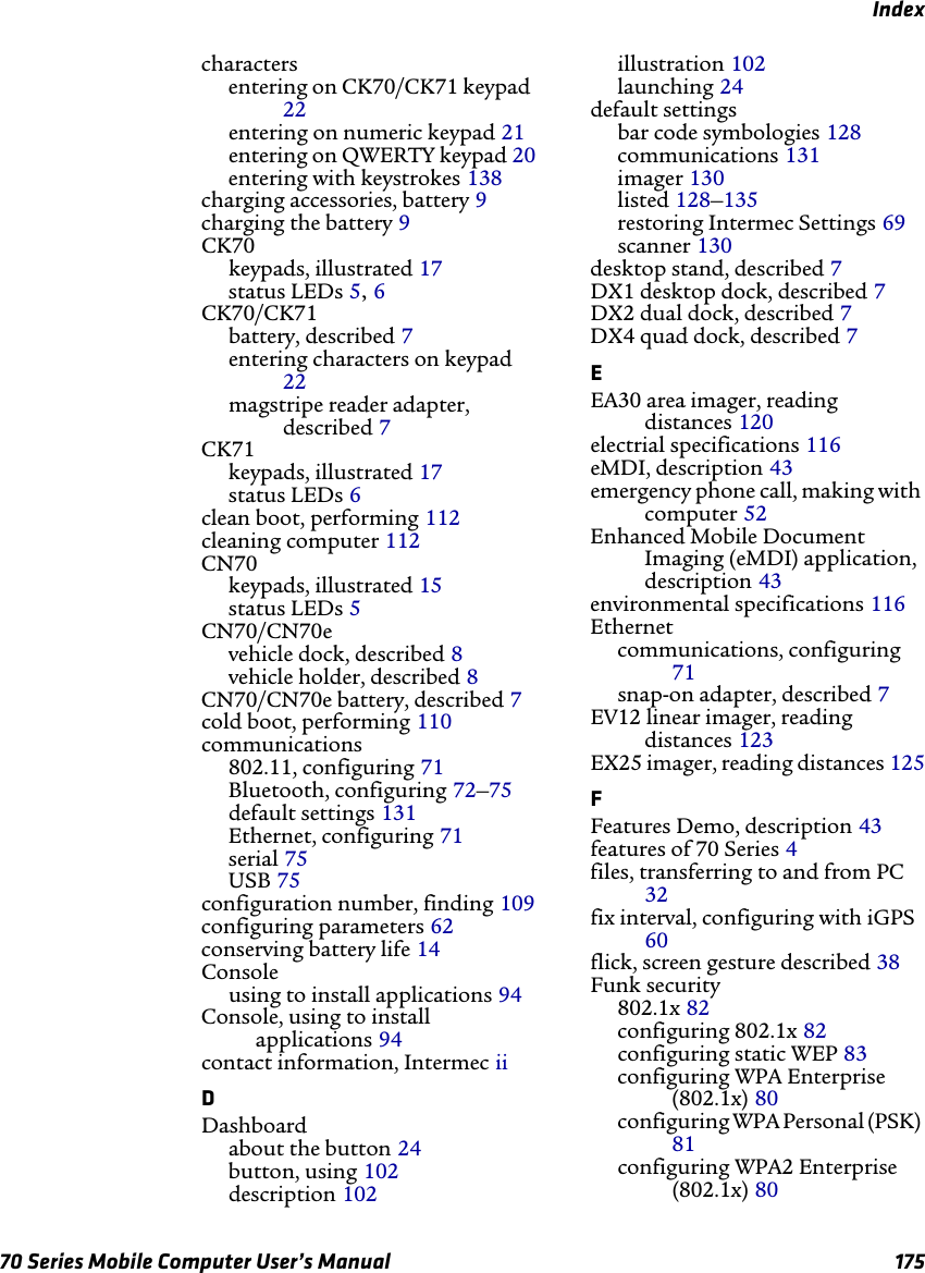 Index70 Series Mobile Computer User’s Manual 175charactersentering on CK70/CK71 keypad 22entering on numeric keypad 21entering on QWERTY keypad 20entering with keystrokes 138charging accessories, battery 9charging the battery 9CK70keypads, illustrated 17status LEDs 5, 6CK70/CK71battery, described 7entering characters on keypad 22magstripe reader adapter, described 7CK71keypads, illustrated 17status LEDs 6clean boot, performing 112cleaning computer 112CN70keypads, illustrated 15status LEDs 5CN70/CN70evehicle dock, described 8vehicle holder, described 8CN70/CN70e battery, described 7cold boot, performing 110communications802.11, configuring 71Bluetooth, configuring 72–75default settings 131Ethernet, configuring 71serial 75USB 75configuration number, finding 109configuring parameters 62conserving battery life 14Consoleusing to install applications 94Console, using to install applications 94contact information, Intermec iiDDashboardabout the button 24button, using 102description 102illustration 102launching 24default settingsbar code symbologies 128communications 131imager 130listed 128–135restoring Intermec Settings 69scanner 130desktop stand, described 7DX1 desktop dock, described 7DX2 dual dock, described 7DX4 quad dock, described 7EEA30 area imager, reading distances 120electrial specifications 116eMDI, description 43emergency phone call, making with computer 52Enhanced Mobile Document Imaging (eMDI) application, description 43environmental specifications 116Ethernetcommunications, configuring 71snap-on adapter, described 7EV12 linear imager, reading distances 123EX25 imager, reading distances 125FFeatures Demo, description 43features of 70 Series 4files, transferring to and from PC 32fix interval, configuring with iGPS 60flick, screen gesture described 38Funk security802.1x 82configuring 802.1x 82configuring static WEP 83configuring WPA Enterprise (802.1x) 80configuring WPA Personal (PSK) 81configuring WPA2 Enterprise (802.1x) 80