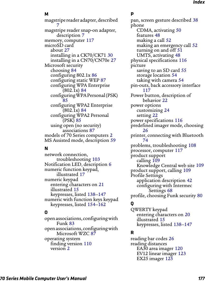Index70 Series Mobile Computer User’s Manual 177Mmagstripe reader adapter, described 7magstripe reader snap-on adapter, description 7memory, computer 117microSD cardabout 27installing in a CK70/CK71 30installing in a CN70/CN70e 27Microsoft securitychoosing 84configuring 802.1x 86configuring static WEP 87configuring WPA Enterprise (802.1x) 84configuring WPA Personal (PSK) 85configuring WPA2 Enterprise (802.1x) 84configuring WPA2 Personal (PSK) 85using open (no security) associations 87models of 70 Series computers 2MS Assisted mode, description 59Nnetwork connection, troubleshooting 103Notification LED, description 6numeric function keypad, illustrated 17numeric keypadentering characters on 21illustrated 15keypresses, listed 138–147numeric with function keys keypadkeypresses, listed 154–162Oopen associations, configuring with Funk 83open associations, configuring with Microsoft WZC 87operating systemfinding version 110version 2Ppan, screen gesture described 38phoneCDMA, activating 50features 48making a call 52making an emergency call 52turning on and off 51UMTS, activating 48physical specifications 116picturesaving to an SD card 55storage location 54taking with camera 54pin-outs, back accessory interface 117Power button, description of behavior 22power optionscustomizing 24setting 22power specifications 116predefined imager mode, choosing 26printer, connecting with Bluetooth 74problems, troubleshooting 108processor, computer 117product supportcalling 109Knowledge Central web site 109product support, calling 109Profile Settingsapplication description 42configuring with Intermec Settings 68profile, choosing Funk security 80QQWERTY keypadentering characters on 20illustrated 15keypresses, listed 138–147Rreading bar codes 26reading distancesEA30 area imager 120EV12 linear imager 123EX25 imager 125