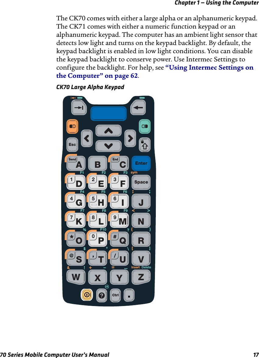 Chapter 1 — Using the Computer70 Series Mobile Computer User’s Manual 17The CK70 comes with either a large alpha or an alphanumeric keypad. The CK71 comes with either a numeric function keypad or an alphanumeric keypad. The computer has an ambient light sensor that detects low light and turns on the keypad backlight. By default, the keypad backlight is enabled in low light conditions. You can disable the keypad backlight to conserve power. Use Intermec Settings to configure the backlight. For help, see “Using Intermec Settings on the Computer” on page 62.CK70 Large Alpha KeypadEscCtrlYZEnterSpaceAB CDHLPRSTUVWXEFGIKMOQ0123456789JN@Send EndDeleteInsert\[]+=F1 F2 F3F4F8F5 F6F7 F9F10&gt;&lt;%()sym