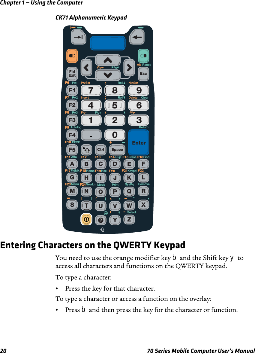 Chapter 1 — Using the Computer20 70 Series Mobile Computer User’s ManualCK71 Alphanumeric KeypadEntering Characters on the QWERTY KeypadYou need to use the orange modifier key b and the Shift key y to access all characters and functions on the QWERTY keypad. To type a character:•Press the key for that character. To type a character or access a function on the overlay:•Press b and then press the key for the character or function.FldExit0564897312F1F2F3F4F5 Ctrl SpaceEnterEscAEFGHIJKLMNOPQRSTUVWXYZBCDF13 F14F11 F12 F15 F16F19 F20F17 F18F23 F24F21 F22ReturnNxtScrAltPrvScr RollFld+Fld-Roll ClearResetErase FindDupAttnEEOFAutologKeypdHexHomeFldMkRemovePrintSelectModeNewLnMenu?SysRqPA1PA2PA3F6F7F8F9F10DeleteHelpInsertView Page