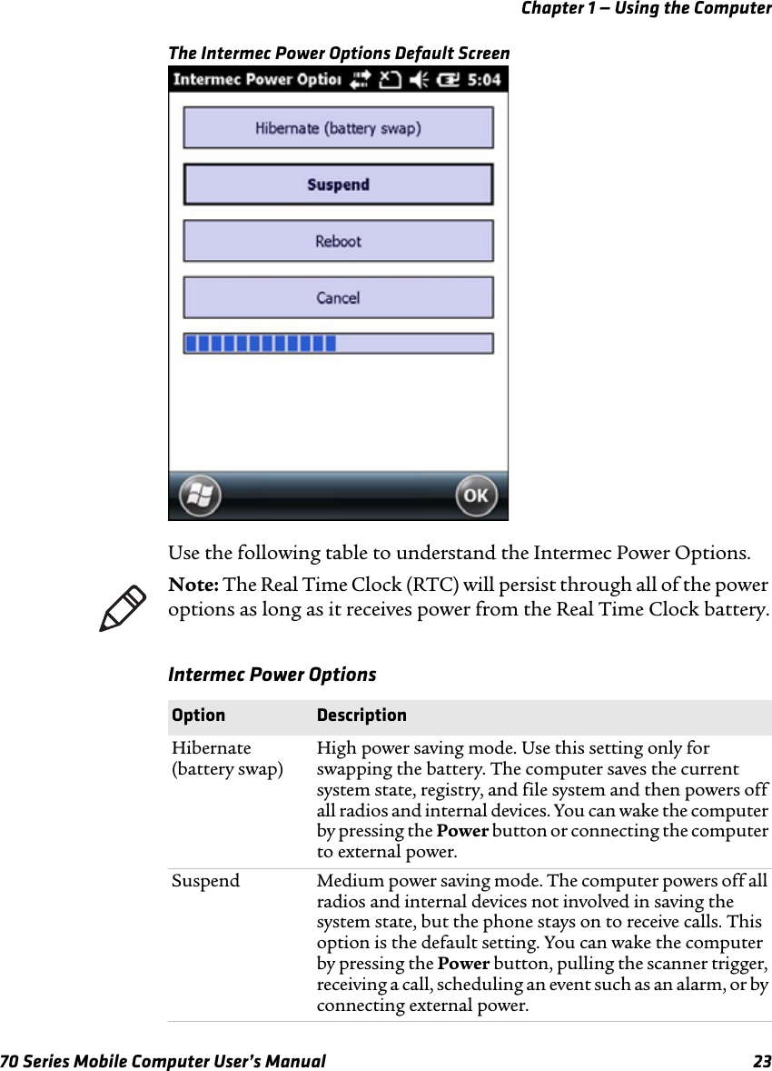 Chapter 1 — Using the Computer70 Series Mobile Computer User’s Manual 23The Intermec Power Options Default ScreenUse the following table to understand the Intermec Power Options.Intermec Power OptionsNote: The Real Time Clock (RTC) will persist through all of the power options as long as it receives power from the Real Time Clock battery.Option DescriptionHibernate (battery swap)High power saving mode. Use this setting only for swapping the battery. The computer saves the current system state, registry, and file system and then powers off all radios and internal devices. You can wake the computer by pressing the Power button or connecting the computer to external power.Suspend Medium power saving mode. The computer powers off all radios and internal devices not involved in saving the system state, but the phone stays on to receive calls. This option is the default setting. You can wake the computer by pressing the Power button, pulling the scanner trigger, receiving a call, scheduling an event such as an alarm, or by connecting external power.