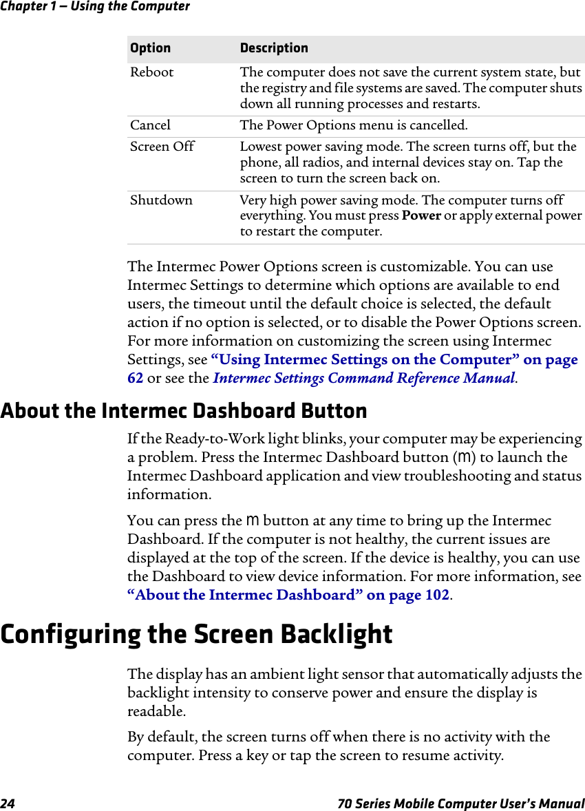 Chapter 1 — Using the Computer24 70 Series Mobile Computer User’s ManualThe Intermec Power Options screen is customizable. You can use Intermec Settings to determine which options are available to end users, the timeout until the default choice is selected, the default action if no option is selected, or to disable the Power Options screen. For more information on customizing the screen using Intermec Settings, see “Using Intermec Settings on the Computer” on page 62 or see the Intermec Settings Command Reference Manual.About the Intermec Dashboard ButtonIf the Ready-to-Work light blinks, your computer may be experiencing a problem. Press the Intermec Dashboard button (m) to launch the Intermec Dashboard application and view troubleshooting and status information. You can press the m button at any time to bring up the Intermec Dashboard. If the computer is not healthy, the current issues are displayed at the top of the screen. If the device is healthy, you can use the Dashboard to view device information. For more information, see “About the Intermec Dashboard” on page 102.Configuring the Screen BacklightThe display has an ambient light sensor that automatically adjusts the backlight intensity to conserve power and ensure the display is readable. By default, the screen turns off when there is no activity with the computer. Press a key or tap the screen to resume activity.Reboot The computer does not save the current system state, but the registry and file systems are saved. The computer shuts down all running processes and restarts.Cancel The Power Options menu is cancelled.Screen Off Lowest power saving mode. The screen turns off, but the phone, all radios, and internal devices stay on. Tap the screen to turn the screen back on.Shutdown Very high power saving mode. The computer turns off everything. You must press Power or apply external power to restart the computer.Option Description