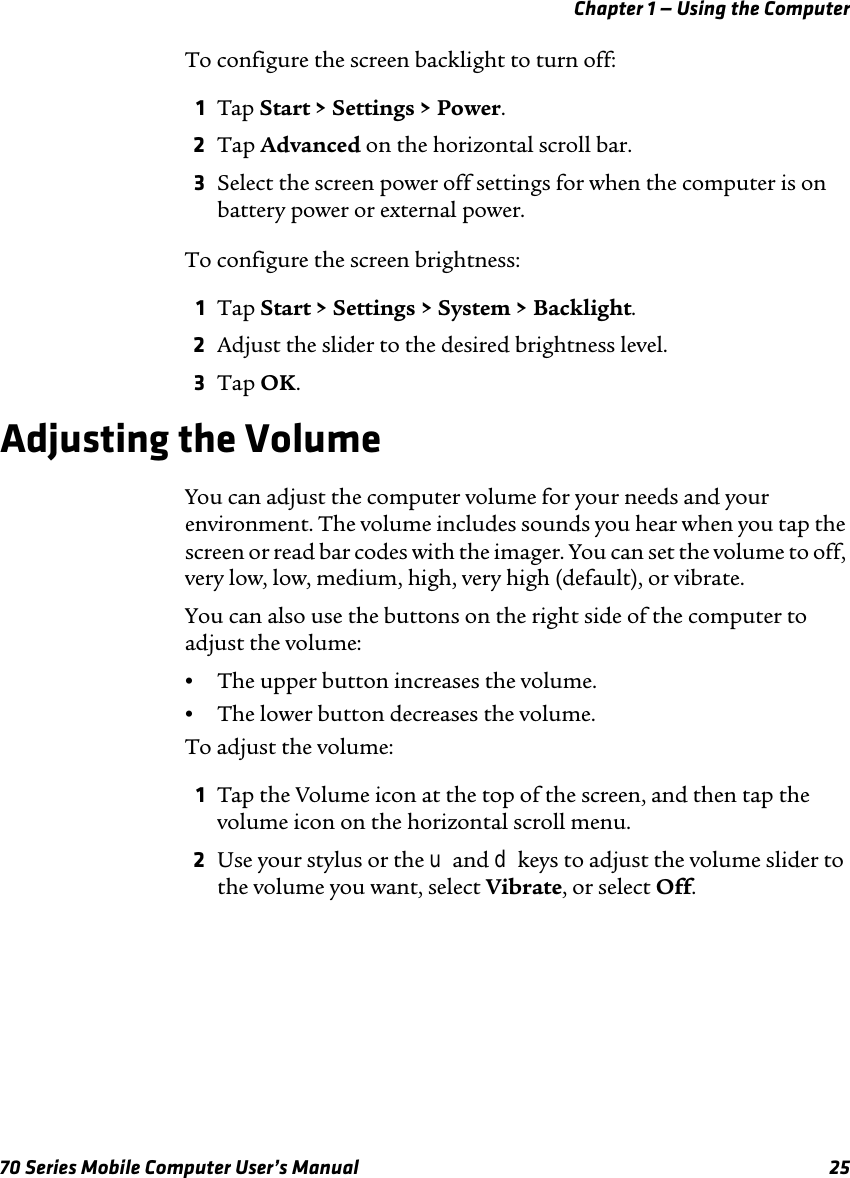 Chapter 1 — Using the Computer70 Series Mobile Computer User’s Manual 25To configure the screen backlight to turn off:1Tap Start &gt; Settings &gt; Power. 2Tap Advanced on the horizontal scroll bar.3Select the screen power off settings for when the computer is on battery power or external power.To configure the screen brightness:1Tap Start &gt; Settings &gt; System &gt; Backlight.2Adjust the slider to the desired brightness level.3Tap OK.Adjusting the VolumeYou can adjust the computer volume for your needs and your environment. The volume includes sounds you hear when you tap the screen or read bar codes with the imager. You can set the volume to off, very low, low, medium, high, very high (default), or vibrate. You can also use the buttons on the right side of the computer to adjust the volume:•The upper button increases the volume.•The lower button decreases the volume.To adjust the volume:1Tap the Volume icon at the top of the screen, and then tap the volume icon on the horizontal scroll menu. 2Use your stylus or the u and d keys to adjust the volume slider to the volume you want, select Vibrate, or select Off.