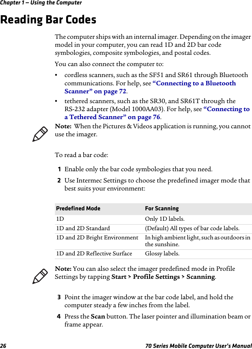 Chapter 1 — Using the Computer26 70 Series Mobile Computer User’s ManualReading Bar CodesThe computer ships with an internal imager. Depending on the imager model in your computer, you can read 1D and 2D bar code symbologies, composite symbologies, and postal codes. You can also connect the computer to:•cordless scanners, such as the SF51 and SR61 through Bluetooth communications. For help, see “Connecting to a Bluetooth Scanner” on page 72.•tethered scanners, such as the SR30, and SR61T through the RS-232 adapter (Model 1000AA03). For help, see “Connecting to a Tethered Scanner” on page 76.To read a bar code:1Enable only the bar code symbologies that you need.2Use Intermec Settings to choose the predefined imager mode that best suits your environment:3Point the imager window at the bar code label, and hold the computer steady a few inches from the label.4Press the Scan button. The laser pointer and illumination beam or frame appear. Note:  When the Pictures &amp; Videos application is running, you cannot use the imager.Predefined Mode For Scanning1D Only 1D labels.1D and 2D Standard (Default) All types of bar code labels.1D and 2D Bright Environment In high ambient light, such as outdoors in the sunshine.1D and 2D Reflective Surface Glossy labels.Note: You can also select the imager predefined mode in Profile Settings by tapping Start &gt; Profile Settings &gt; Scanning.