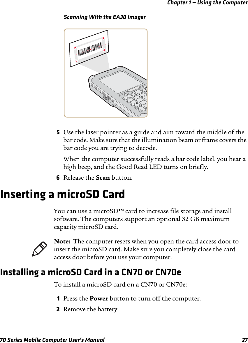 Chapter 1 — Using the Computer70 Series Mobile Computer User’s Manual 27Scanning With the EA30 Imager5Use the laser pointer as a guide and aim toward the middle of the bar code. Make sure that the illumination beam or frame covers the bar code you are trying to decode.When the computer successfully reads a bar code label, you hear a high beep, and the Good Read LED turns on briefly. 6Release the Scan button.Inserting a microSD CardYou can use a microSD™ card to increase file storage and install software. The computers support an optional 32 GB maximum capacity microSD card.Installing a microSD Card in a CN70 or CN70eTo install a microSD card on a CN70 or CN70e:1Press the Power button to turn off the computer.2Remove the battery.Note:  The computer resets when you open the card access door to insert the microSD card. Make sure you completely close the card access door before you use your computer.