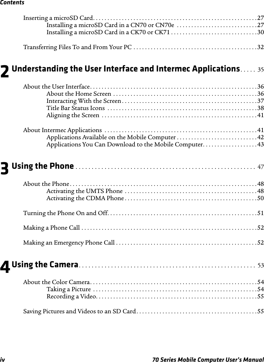 Contentsiv 70 Series Mobile Computer User’s ManualInserting a microSD Card. . . . . . . . . . . . . . . . . . . . . . . . . . . . . . . . . . . . . . . . . . . . . . . . . . . . . . . . . 27Installing a microSD Card in a CN70 or CN70e  . . . . . . . . . . . . . . . . . . . . . . . . . . . .27Installing a microSD Card in a CK70 or CK71 . . . . . . . . . . . . . . . . . . . . . . . . . . . . . . 30Transferring Files To and From Your PC . . . . . . . . . . . . . . . . . . . . . . . . . . . . . . . . . . . . . . . . . . . 322Understanding the User Interface and Intermec Applications. . . . . 35About the User Interface. . . . . . . . . . . . . . . . . . . . . . . . . . . . . . . . . . . . . . . . . . . . . . . . . . . . . . . . . .36About the Home Screen . . . . . . . . . . . . . . . . . . . . . . . . . . . . . . . . . . . . . . . . . . . . . . . . . . 36Interacting With the Screen . . . . . . . . . . . . . . . . . . . . . . . . . . . . . . . . . . . . . . . . . . . . . . . 37Title Bar Status Icons  . . . . . . . . . . . . . . . . . . . . . . . . . . . . . . . . . . . . . . . . . . . . . . . . . . . . 38Aligning the Screen  . . . . . . . . . . . . . . . . . . . . . . . . . . . . . . . . . . . . . . . . . . . . . . . . . . . . . . 41About Intermec Applications  . . . . . . . . . . . . . . . . . . . . . . . . . . . . . . . . . . . . . . . . . . . . . . . . . . . . .41Applications Available on the Mobile Computer . . . . . . . . . . . . . . . . . . . . . . . . . . . . 42Applications You Can Download to the Mobile Computer. . . . . . . . . . . . . . . . . . . 433Using the Phone . . . . . . . . . . . . . . . . . . . . . . . . . . . . . . . . . . . . . . . . . . . . . . . . . . . . . . . .  47About the Phone . . . . . . . . . . . . . . . . . . . . . . . . . . . . . . . . . . . . . . . . . . . . . . . . . . . . . . . . . . . . . . . . .48Activating the UMTS Phone  . . . . . . . . . . . . . . . . . . . . . . . . . . . . . . . . . . . . . . . . . . . . . . 48Activating the CDMA Phone . . . . . . . . . . . . . . . . . . . . . . . . . . . . . . . . . . . . . . . . . . . . . . 50Turning the Phone On and Off. . . . . . . . . . . . . . . . . . . . . . . . . . . . . . . . . . . . . . . . . . . . . . . . . . . . 51Making a Phone Call . . . . . . . . . . . . . . . . . . . . . . . . . . . . . . . . . . . . . . . . . . . . . . . . . . . . . . . . . . . . .52Making an Emergency Phone Call . . . . . . . . . . . . . . . . . . . . . . . . . . . . . . . . . . . . . . . . . . . . . . . . .524Using the Camera. . . . . . . . . . . . . . . . . . . . . . . . . . . . . . . . . . . . . . . . . . . . . . . . . . . . . . .  53About the Color Camera. . . . . . . . . . . . . . . . . . . . . . . . . . . . . . . . . . . . . . . . . . . . . . . . . . . . . . . . . . 54Taking a Picture  . . . . . . . . . . . . . . . . . . . . . . . . . . . . . . . . . . . . . . . . . . . . . . . . . . . . . . . . . 54Recording a Video. . . . . . . . . . . . . . . . . . . . . . . . . . . . . . . . . . . . . . . . . . . . . . . . . . . . . . . .55Saving Pictures and Videos to an SD Card. . . . . . . . . . . . . . . . . . . . . . . . . . . . . . . . . . . . . . . . . .55