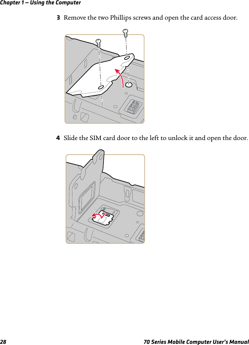 Chapter 1 — Using the Computer28 70 Series Mobile Computer User’s Manual3Remove the two Phillips screws and open the card access door.4Slide the SIM card door to the left to unlock it and open the door.