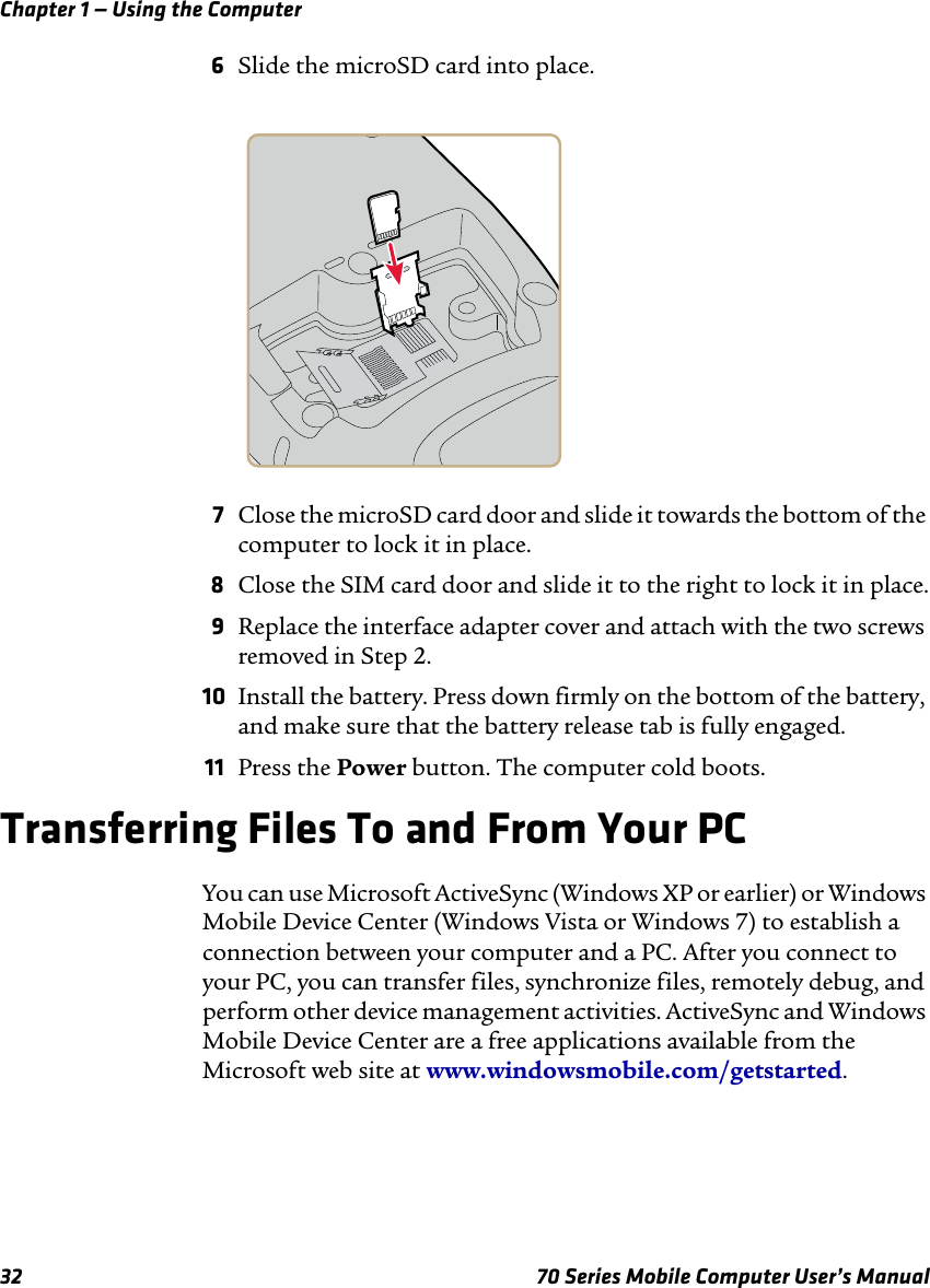 Chapter 1 — Using the Computer32 70 Series Mobile Computer User’s Manual6Slide the microSD card into place.7Close the microSD card door and slide it towards the bottom of the computer to lock it in place.8Close the SIM card door and slide it to the right to lock it in place.9Replace the interface adapter cover and attach with the two screws removed in Step 2.10 Install the battery. Press down firmly on the bottom of the battery, and make sure that the battery release tab is fully engaged.11 Press the Power button. The computer cold boots.Transferring Files To and From Your PCYou can use Microsoft ActiveSync (Windows XP or earlier) or Windows Mobile Device Center (Windows Vista or Windows 7) to establish a connection between your computer and a PC. After you connect to your PC, you can transfer files, synchronize files, remotely debug, and perform other device management activities. ActiveSync and Windows Mobile Device Center are a free applications available from the Microsoft web site at www.windowsmobile.com/getstarted.