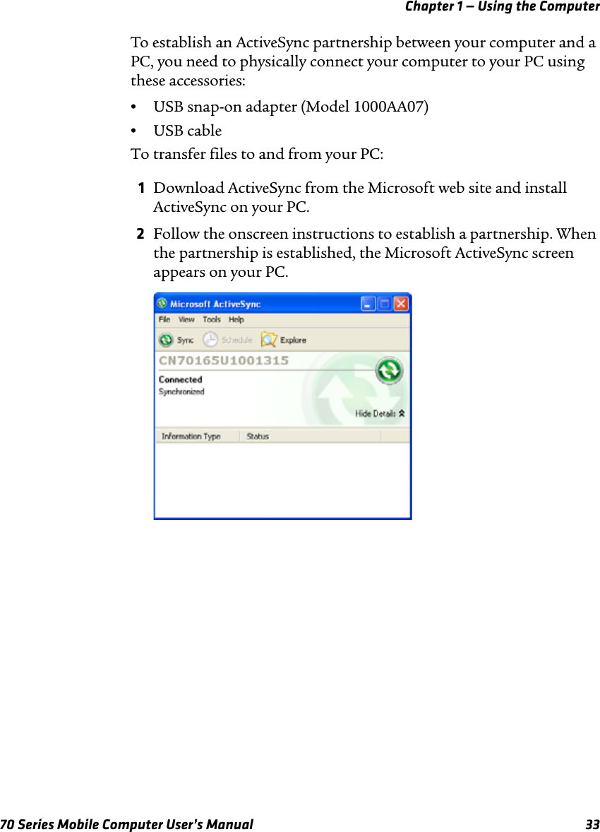 Chapter 1 — Using the Computer70 Series Mobile Computer User’s Manual 33To establish an ActiveSync partnership between your computer and a PC, you need to physically connect your computer to your PC using these accessories:•USB snap-on adapter (Model 1000AA07)•USB cableTo transfer files to and from your PC:1Download ActiveSync from the Microsoft web site and install ActiveSync on your PC. 2Follow the onscreen instructions to establish a partnership. When the partnership is established, the Microsoft ActiveSync screen appears on your PC.