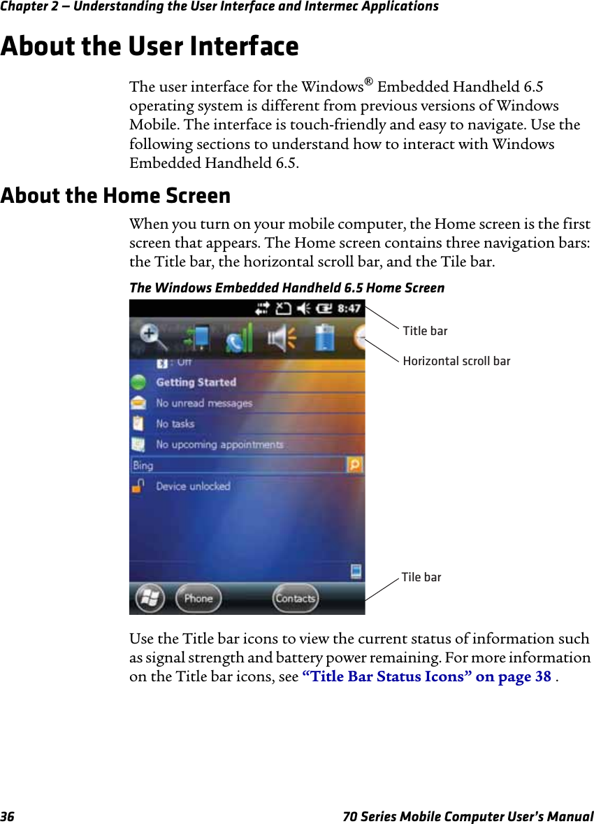 Chapter 2 — Understanding the User Interface and Intermec Applications36 70 Series Mobile Computer User’s ManualAbout the User InterfaceThe user interface for the Windows® Embedded Handheld 6.5 operating system is different from previous versions of Windows Mobile. The interface is touch-friendly and easy to navigate. Use the following sections to understand how to interact with Windows Embedded Handheld 6.5.About the Home ScreenWhen you turn on your mobile computer, the Home screen is the first screen that appears. The Home screen contains three navigation bars: the Title bar, the horizontal scroll bar, and the Tile bar.The Windows Embedded Handheld 6.5 Home ScreenUse the Title bar icons to view the current status of information such as signal strength and battery power remaining. For more information on the Title bar icons, see “Title Bar Status Icons” on page 38 .Horizontal scroll barTitle barTile bar