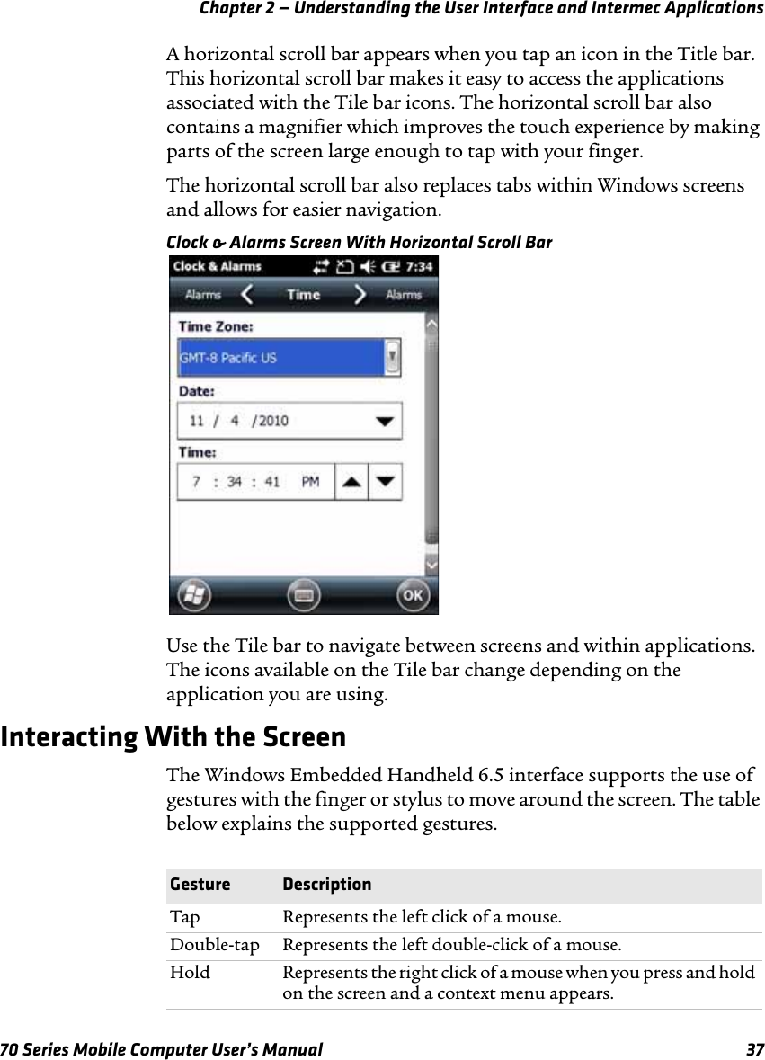 Chapter 2 — Understanding the User Interface and Intermec Applications70 Series Mobile Computer User’s Manual 37A horizontal scroll bar appears when you tap an icon in the Title bar. This horizontal scroll bar makes it easy to access the applications associated with the Tile bar icons. The horizontal scroll bar also contains a magnifier which improves the touch experience by making parts of the screen large enough to tap with your finger. The horizontal scroll bar also replaces tabs within Windows screens and allows for easier navigation.Clock &amp; Alarms Screen With Horizontal Scroll BarUse the Tile bar to navigate between screens and within applications. The icons available on the Tile bar change depending on the application you are using.Interacting With the ScreenThe Windows Embedded Handheld 6.5 interface supports the use of gestures with the finger or stylus to move around the screen. The table below explains the supported gestures.Gesture DescriptionTap Represents the left click of a mouse.Double-tap Represents the left double-click of a mouse.Hold Represents the right click of a mouse when you press and hold on the screen and a context menu appears.