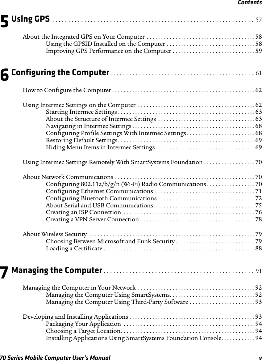 Contents70 Series Mobile Computer User’s Manual v5Using GPS . . . . . . . . . . . . . . . . . . . . . . . . . . . . . . . . . . . . . . . . . . . . . . . . . . . . . . . . . . . . . . .  57About the Integrated GPS on Your Computer . . . . . . . . . . . . . . . . . . . . . . . . . . . . . . . . . . . . . . 58Using the GPSID Installed on the Computer . . . . . . . . . . . . . . . . . . . . . . . . . . . . . . .58Improving GPS Performance on the Computer . . . . . . . . . . . . . . . . . . . . . . . . . . . . .596Configuring the Computer. . . . . . . . . . . . . . . . . . . . . . . . . . . . . . . . . . . . . . . . . . . . .  61How to Configure the Computer . . . . . . . . . . . . . . . . . . . . . . . . . . . . . . . . . . . . . . . . . . . . . . . . . .62Using Intermec Settings on the Computer  . . . . . . . . . . . . . . . . . . . . . . . . . . . . . . . . . . . . . . . . . 62Starting Intermec Settings . . . . . . . . . . . . . . . . . . . . . . . . . . . . . . . . . . . . . . . . . . . . . . . . 63About the Structure of Intermec Settings  . . . . . . . . . . . . . . . . . . . . . . . . . . . . . . . . . . 63Navigating in Intermec Settings . . . . . . . . . . . . . . . . . . . . . . . . . . . . . . . . . . . . . . . . . . .68Configuring Profile Settings With Intermec Settings . . . . . . . . . . . . . . . . . . . . . . . . 68Restoring Default Settings. . . . . . . . . . . . . . . . . . . . . . . . . . . . . . . . . . . . . . . . . . . . . . . . 69Hiding Menu Items in Intermec Settings . . . . . . . . . . . . . . . . . . . . . . . . . . . . . . . . . . .69Using Intermec Settings Remotely With SmartSystems Foundation . . . . . . . . . . . . . . . . . .70About Network Communications . . . . . . . . . . . . . . . . . . . . . . . . . . . . . . . . . . . . . . . . . . . . . . . . .70Configuring 802.11a/b/g/n (Wi-Fi) Radio Communications . . . . . . . . . . . . . . . . . 70Configuring Ethernet Communications  . . . . . . . . . . . . . . . . . . . . . . . . . . . . . . . . . . .71Configuring Bluetooth Communications . . . . . . . . . . . . . . . . . . . . . . . . . . . . . . . . . . 72About Serial and USB Communications . . . . . . . . . . . . . . . . . . . . . . . . . . . . . . . . . . . 75Creating an ISP Connection  . . . . . . . . . . . . . . . . . . . . . . . . . . . . . . . . . . . . . . . . . . . . . . 76Creating a VPN Server Connection . . . . . . . . . . . . . . . . . . . . . . . . . . . . . . . . . . . . . . . .78About Wireless Security  . . . . . . . . . . . . . . . . . . . . . . . . . . . . . . . . . . . . . . . . . . . . . . . . . . . . . . . . . . 79Choosing Between Microsoft and Funk Security . . . . . . . . . . . . . . . . . . . . . . . . . . . .79Loading a Certificate . . . . . . . . . . . . . . . . . . . . . . . . . . . . . . . . . . . . . . . . . . . . . . . . . . . . .887Managing the Computer . . . . . . . . . . . . . . . . . . . . . . . . . . . . . . . . . . . . . . . . . . . . . . .  91Managing the Computer in Your Network  . . . . . . . . . . . . . . . . . . . . . . . . . . . . . . . . . . . . . . . . .92Managing the Computer Using SmartSystems. . . . . . . . . . . . . . . . . . . . . . . . . . . . . . 92Managing the Computer Using Third-Party Software . . . . . . . . . . . . . . . . . . . . . . . 93Developing and Installing Applications . . . . . . . . . . . . . . . . . . . . . . . . . . . . . . . . . . . . . . . . . . . .93Packaging Your Application  . . . . . . . . . . . . . . . . . . . . . . . . . . . . . . . . . . . . . . . . . . . . . .94Choosing a Target Location. . . . . . . . . . . . . . . . . . . . . . . . . . . . . . . . . . . . . . . . . . . . . . . 94Installing Applications Using SmartSystems Foundation Console. . . . . . . . . . . .94