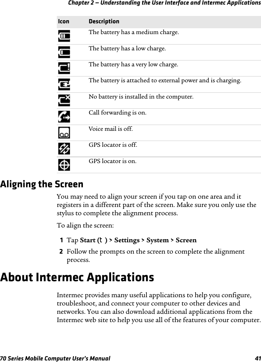 Chapter 2 — Understanding the User Interface and Intermec Applications70 Series Mobile Computer User’s Manual 41Aligning the ScreenYou may need to align your screen if you tap on one area and it registers in a different part of the screen. Make sure you only use the stylus to complete the alignment process.To align the screen:1Tap Start (t) &gt; Settings &gt; System &gt; Screen2Follow the prompts on the screen to complete the alignment process.About Intermec ApplicationsIntermec provides many useful applications to help you configure, troubleshoot, and connect your computer to other devices and networks. You can also download additional applications from the Intermec web site to help you use all of the features of your computer.The battery has a medium charge.The battery has a low charge.The battery has a very low charge.The battery is attached to external power and is charging.No battery is installed in the computer.Call forwarding is on.Voice mail is off.GPS locator is off.GPS locator is on.Icon Description