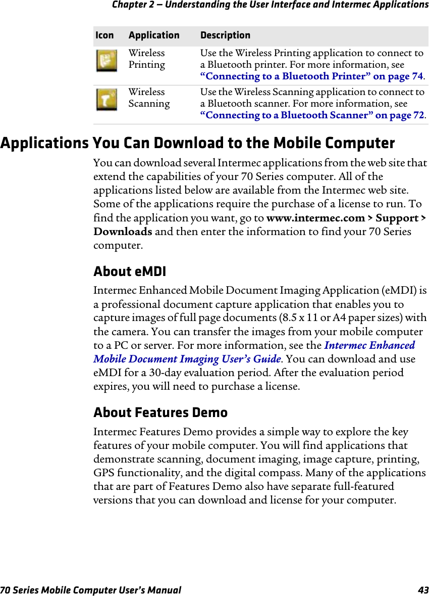 Chapter 2 — Understanding the User Interface and Intermec Applications70 Series Mobile Computer User’s Manual 43Applications You Can Download to the Mobile ComputerYou can download several Intermec applications from the web site that extend the capabilities of your 70 Series computer. All of the applications listed below are available from the Intermec web site. Some of the applications require the purchase of a license to run. To find the application you want, go to www.intermec.com &gt; Support &gt; Downloads and then enter the information to find your 70 Series computer.About eMDIIntermec Enhanced Mobile Document Imaging Application (eMDI) is a professional document capture application that enables you to capture images of full page documents (8.5 x 11 or A4 paper sizes) with the camera. You can transfer the images from your mobile computer to a PC or server. For more information, see the Intermec Enhanced Mobile Document Imaging User’s Guide. You can download and use eMDI for a 30-day evaluation period. After the evaluation period expires, you will need to purchase a license.About Features DemoIntermec Features Demo provides a simple way to explore the key features of your mobile computer. You will find applications that demonstrate scanning, document imaging, image capture, printing, GPS functionality, and the digital compass. Many of the applications that are part of Features Demo also have separate full-featured versions that you can download and license for your computer.Wireless PrintingUse the Wireless Printing application to connect to a Bluetooth printer. For more information, see “Connecting to a Bluetooth Printer” on page 74.Wireless ScanningUse the Wireless Scanning application to connect to a Bluetooth scanner. For more information, see “Connecting to a Bluetooth Scanner” on page 72.Icon Application Description