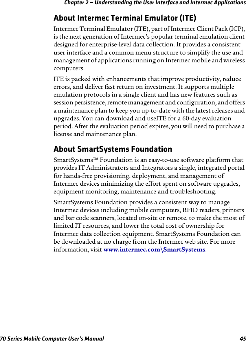 Chapter 2 — Understanding the User Interface and Intermec Applications70 Series Mobile Computer User’s Manual 45About Intermec Terminal Emulator (ITE)Intermec Terminal Emulator (ITE), part of Intermec Client Pack (ICP), is the next generation of Intermec’s popular terminal emulation client designed for enterprise-level data collection. It provides a consistent user interface and a common menu structure to simplify the use and management of applications running on Intermec mobile and wireless computers. ITE is packed with enhancements that improve productivity, reduce errors, and deliver fast return on investment. It supports multiple emulation protocols in a single client and has new features such as session persistence, remote management and configuration, and offers a maintenance plan to keep you up-to-date with the latest releases and upgrades. You can download and useITE for a 60-day evaluation period. After the evaluation period expires, you will need to purchase a license and maintenance plan. About SmartSystems FoundationSmartSystems™ Foundation is an easy-to-use software platform that provides IT Administrators and Integrators a single, integrated portal for hands-free provisioning, deployment, and management of Intermec devices minimizing the effort spent on software upgrades, equipment monitoring, maintenance and troubleshooting. SmartSystems Foundation provides a consistent way to manage Intermec devices including mobile computers, RFID readers, printers and bar code scanners, located on-site or remote, to make the most of limited IT resources, and lower the total cost of ownership for Intermec data collection equipment. SmartSystems Foundation can be downloaded at no charge from the Intermec web site. For more information, visit www.intermec.com\SmartSystems. 