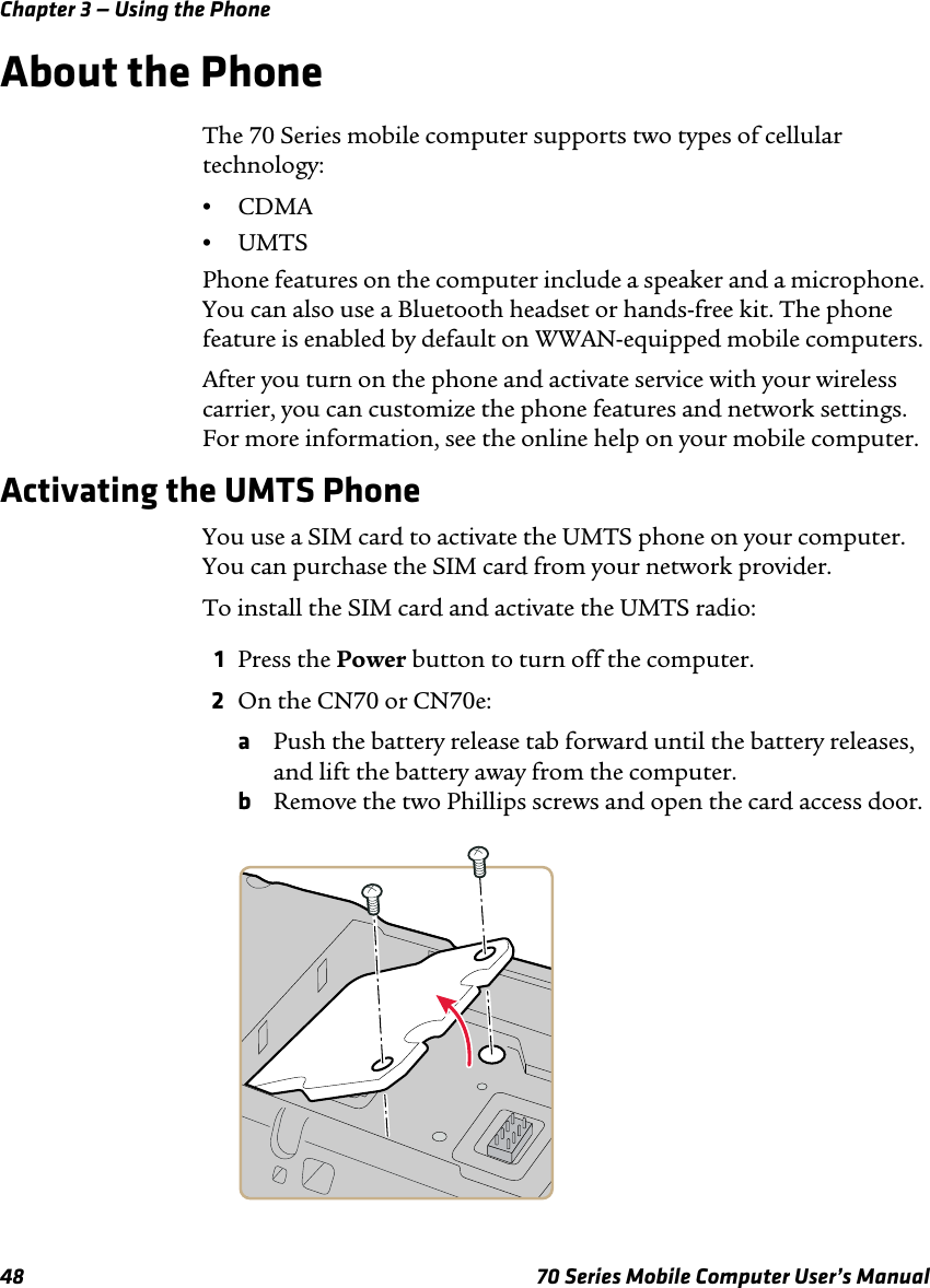 Chapter 3 — Using the Phone48 70 Series Mobile Computer User’s ManualAbout the PhoneThe 70 Series mobile computer supports two types of cellular technology:•CDMA•UMTSPhone features on the computer include a speaker and a microphone. You can also use a Bluetooth headset or hands-free kit. The phone feature is enabled by default on WWAN-equipped mobile computers.After you turn on the phone and activate service with your wireless carrier, you can customize the phone features and network settings. For more information, see the online help on your mobile computer.Activating the UMTS PhoneYou use a SIM card to activate the UMTS phone on your computer. You can purchase the SIM card from your network provider. To install the SIM card and activate the UMTS radio:1Press the Power button to turn off the computer.2On the CN70 or CN70e:aPush the battery release tab forward until the battery releases, and lift the battery away from the computer.bRemove the two Phillips screws and open the card access door.