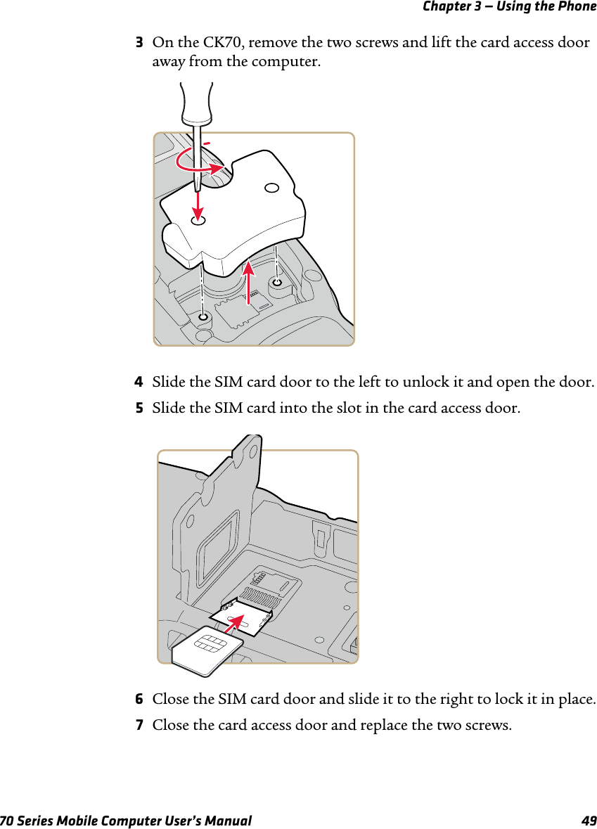 Chapter 3 — Using the Phone70 Series Mobile Computer User’s Manual 493On the CK70, remove the two screws and lift the card access door away from the computer.4Slide the SIM card door to the left to unlock it and open the door.5Slide the SIM card into the slot in the card access door. 6Close the SIM card door and slide it to the right to lock it in place.7Close the card access door and replace the two screws.