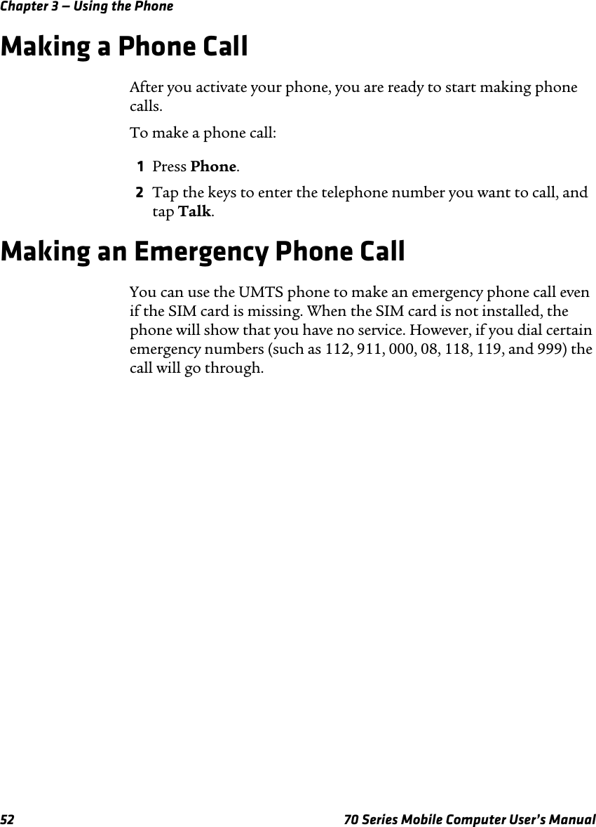 Chapter 3 — Using the Phone52 70 Series Mobile Computer User’s ManualMaking a Phone CallAfter you activate your phone, you are ready to start making phone calls.To make a phone call:1Press Phone.2Tap the keys to enter the telephone number you want to call, and tap Talk.Making an Emergency Phone CallYou can use the UMTS phone to make an emergency phone call even if the SIM card is missing. When the SIM card is not installed, the phone will show that you have no service. However, if you dial certain emergency numbers (such as 112, 911, 000, 08, 118, 119, and 999) the call will go through.