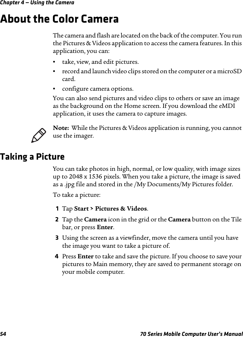 Chapter 4 — Using the Camera54 70 Series Mobile Computer User’s ManualAbout the Color CameraThe camera and flash are located on the back of the computer. You run the Pictures &amp; Videos application to access the camera features. In this application, you can:•take, view, and edit pictures.•record and launch video clips stored on the computer or a microSD card.•configure camera options.You can also send pictures and video clips to others or save an image as the background on the Home screen. If you download the eMDI application, it uses the camera to capture images.Taking a PictureYou can take photos in high, normal, or low quality, with image sizes up to 2048 x 1536 pixels. When you take a picture, the image is saved as a .jpg file and stored in the /My Documents/My Pictures folder.To take a picture:1Tap Start &gt; Pictures &amp; Videos.2Tap the Camera icon in the grid or the Camera button on the Tile bar, or press Enter.3Using the screen as a viewfinder, move the camera until you have the image you want to take a picture of.4Press Enter to take and save the picture. If you choose to save your pictures to Main memory, they are saved to permanent storage on your mobile computer.Note:  While the Pictures &amp; Videos application is running, you cannot use the imager.