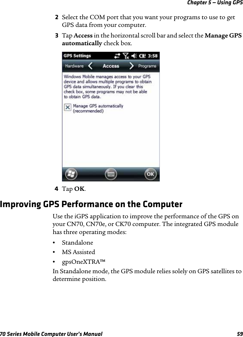 Chapter 5 — Using GPS70 Series Mobile Computer User’s Manual 592Select the COM port that you want your programs to use to get GPS data from your computer. 3Tap Access in the horizontal scroll bar and select the Manage GPS automatically check box.4Tap OK.Improving GPS Performance on the ComputerUse the iGPS application to improve the performance of the GPS on your CN70, CN70e, or CK70 computer. The integrated GPS module has three operating modes:•Standalone•MS Assisted•gpsOneXTRA™In Standalone mode, the GPS module relies solely on GPS satellites to determine position.