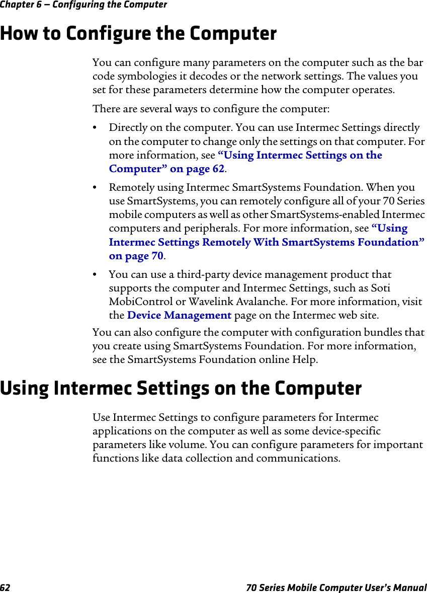 Chapter 6 — Configuring the Computer62 70 Series Mobile Computer User’s ManualHow to Configure the ComputerYou can configure many parameters on the computer such as the bar code symbologies it decodes or the network settings. The values you set for these parameters determine how the computer operates.There are several ways to configure the computer:•Directly on the computer. You can use Intermec Settings directly on the computer to change only the settings on that computer. For more information, see “Using Intermec Settings on the Computer” on page 62.•Remotely using Intermec SmartSystems Foundation. When you use SmartSystems, you can remotely configure all of your 70 Series mobile computers as well as other SmartSystems-enabled Intermec computers and peripherals. For more information, see “Using Intermec Settings Remotely With SmartSystems Foundation” on page 70.•You can use a third-party device management product that supports the computer and Intermec Settings, such as Soti MobiControl or Wavelink Avalanche. For more information, visit the Device Management page on the Intermec web site.You can also configure the computer with configuration bundles that you create using SmartSystems Foundation. For more information, see the SmartSystems Foundation online Help.Using Intermec Settings on the ComputerUse Intermec Settings to configure parameters for Intermec applications on the computer as well as some device-specific parameters like volume. You can configure parameters for important functions like data collection and communications. 