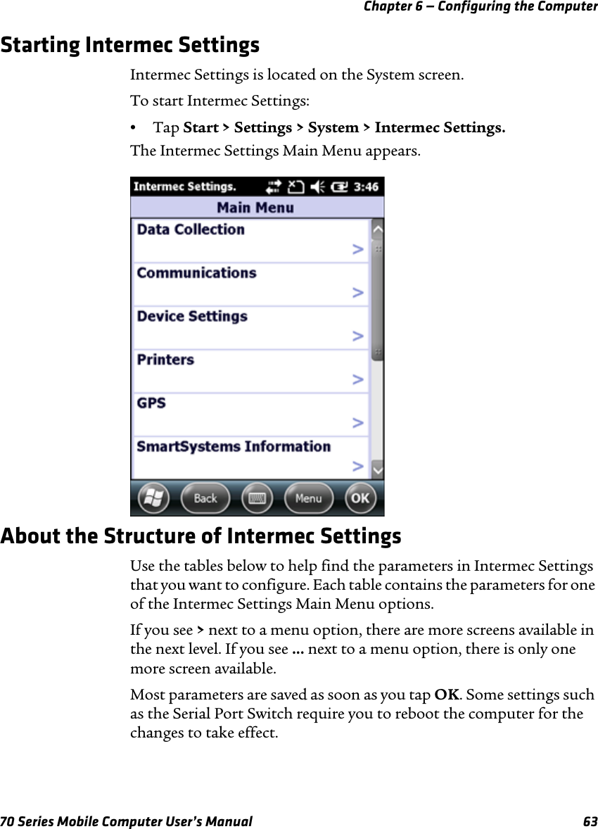 Chapter 6 — Configuring the Computer70 Series Mobile Computer User’s Manual 63Starting Intermec SettingsIntermec Settings is located on the System screen.To start Intermec Settings:•Tap Start &gt; Settings &gt; System &gt; Intermec Settings.The Intermec Settings Main Menu appears.About the Structure of Intermec SettingsUse the tables below to help find the parameters in Intermec Settings that you want to configure. Each table contains the parameters for one of the Intermec Settings Main Menu options.If you see &gt; next to a menu option, there are more screens available in the next level. If you see ... next to a menu option, there is only one more screen available.Most parameters are saved as soon as you tap OK. Some settings such as the Serial Port Switch require you to reboot the computer for the changes to take effect.