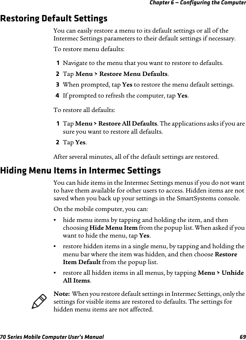 Chapter 6 — Configuring the Computer70 Series Mobile Computer User’s Manual 69Restoring Default SettingsYou can easily restore a menu to its default settings or all of the Intermec Settings parameters to their default settings if necessary.To restore menu defaults:1Navigate to the menu that you want to restore to defaults.2Tap Menu &gt; Restore Menu Defaults.3When prompted, tap Yes to restore the menu default settings.4If prompted to refresh the computer, tap Yes.To restore all defaults:1Tap Menu &gt; Restore All Defaults. The applications asks if you are sure you want to restore all defaults.2Tap Yes.After several minutes, all of the default settings are restored.Hiding Menu Items in Intermec SettingsYou can hide items in the Intermec Settings menus if you do not want to have them available for other users to access. Hidden items are not saved when you back up your settings in the SmartSystems console.On the mobile computer, you can:•hide menu items by tapping and holding the item, and then choosing Hide Menu Item from the popup list. When asked if you want to hide the menu, tap Yes.•restore hidden items in a single menu, by tapping and holding the menu bar where the item was hidden, and then choose Restore Item Default from the popup list.•restore all hidden items in all menus, by tapping Menu &gt; Unhide All Items.Note:  When you restore default settings in Intermec Settings, only the settings for visible items are restored to defaults. The settings for hidden menu items are not affected. 