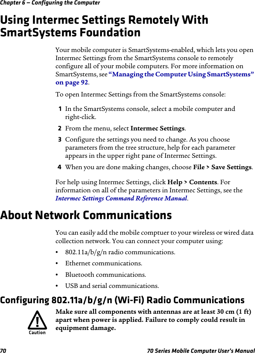 Chapter 6 — Configuring the Computer70 70 Series Mobile Computer User’s ManualUsing Intermec Settings Remotely With SmartSystems FoundationYour mobile computer is SmartSystems-enabled, which lets you open Intermec Settings from the SmartSystems console to remotely configure all of your mobile computers. For more information on SmartSystems, see “Managing the Computer Using SmartSystems” on page 92.To open Intermec Settings from the SmartSystems console:1In the SmartSystems console, select a mobile computer and right-click.2From the menu, select Intermec Settings. 3Configure the settings you need to change. As you choose parameters from the tree structure, help for each parameter appears in the upper right pane of Intermec Settings. 4When you are done making changes, choose File &gt; Save Settings.For help using Intermec Settings, click Help &gt; Contents. For information on all of the parameters in Intermec Settings, see the Intermec Settings Command Reference Manual.About Network CommunicationsYou can easily add the mobile comptuer to your wireless or wired data collection network. You can connect your computer using:•802.11a/b/g/n radio communications.•Ethernet communications.•Bluetooth communications.•USB and serial communications.Configuring 802.11a/b/g/n (Wi-Fi) Radio CommunicationsMake sure all components with antennas are at least 30 cm (1 ft) apart when power is applied. Failure to comply could result in equipment damage.