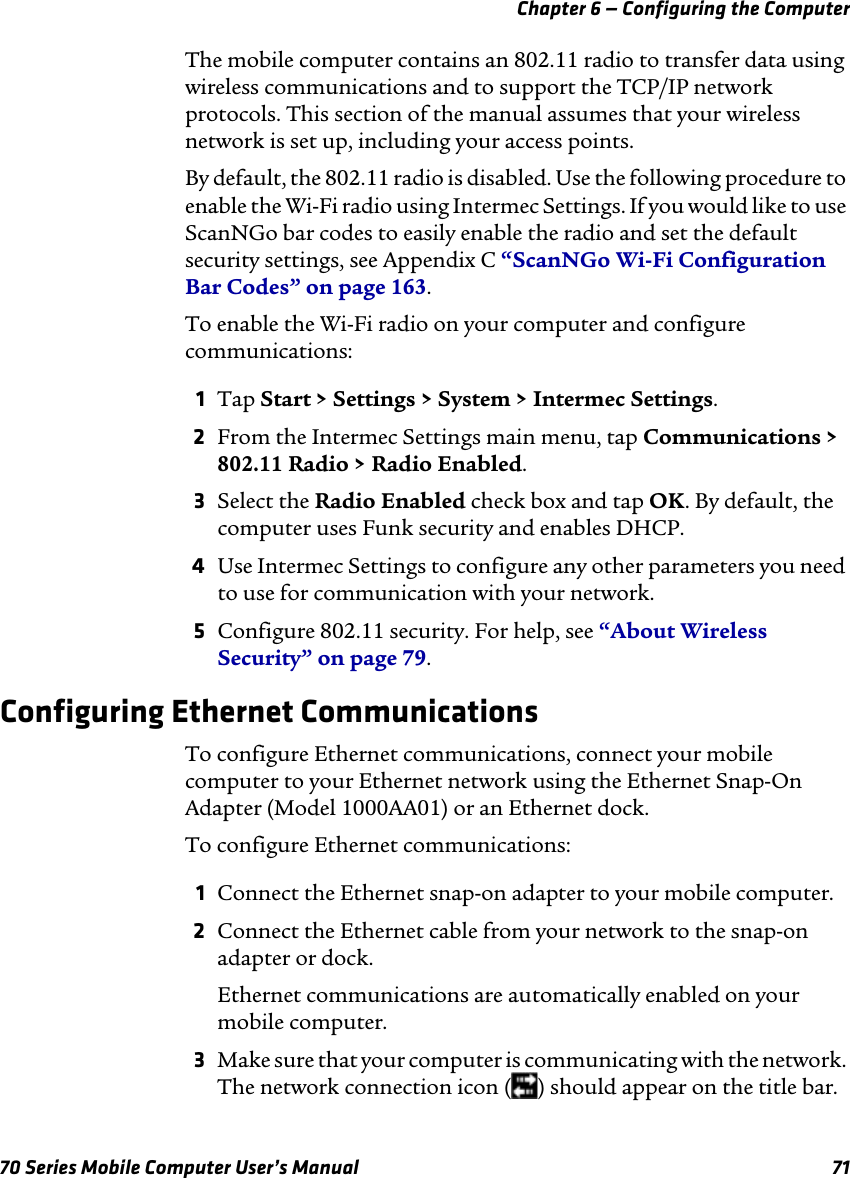 Chapter 6 — Configuring the Computer70 Series Mobile Computer User’s Manual 71The mobile computer contains an 802.11 radio to transfer data using wireless communications and to support the TCP/IP network protocols. This section of the manual assumes that your wireless network is set up, including your access points.By default, the 802.11 radio is disabled. Use the following procedure to enable the Wi-Fi radio using Intermec Settings. If you would like to use ScanNGo bar codes to easily enable the radio and set the default security settings, see Appendix C “ScanNGo Wi-Fi Configuration Bar Codes” on page 163.To enable the Wi-Fi radio on your computer and configure communications:1Tap Start &gt; Settings &gt; System &gt; Intermec Settings.2From the Intermec Settings main menu, tap Communications &gt; 802.11 Radio &gt; Radio Enabled.3Select the Radio Enabled check box and tap OK. By default, the computer uses Funk security and enables DHCP.4Use Intermec Settings to configure any other parameters you need to use for communication with your network.5Configure 802.11 security. For help, see “About Wireless Security” on page 79.Configuring Ethernet CommunicationsTo configure Ethernet communications, connect your mobile computer to your Ethernet network using the Ethernet Snap-On Adapter (Model 1000AA01) or an Ethernet dock.To configure Ethernet communications:1Connect the Ethernet snap-on adapter to your mobile computer.2Connect the Ethernet cable from your network to the snap-on adapter or dock.Ethernet communications are automatically enabled on your mobile computer.3Make sure that your computer is communicating with the network. The network connection icon ( ) should appear on the title bar.