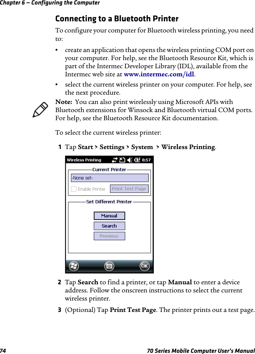 Chapter 6 — Configuring the Computer74 70 Series Mobile Computer User’s ManualConnecting to a Bluetooth PrinterTo configure your computer for Bluetooth wireless printing, you need to:•create an application that opens the wireless printing COM port on your computer. For help, see the Bluetooth Resource Kit, which is part of the Intermec Developer Library (IDL), available from the Intermec web site at www.intermec.com/idl.•select the current wireless printer on your computer. For help, see the next procedure.To select the current wireless printer:1Tap Start &gt; Settings &gt; System  &gt; Wireless Printing.2Tap Search to find a printer, or tap Manual to enter a device address. Follow the onscreen instructions to select the current wireless printer.3(Optional) Tap Print Test Page. The printer prints out a test page.Note:  You can also print wirelessly using Microsoft APIs with Bluetooth extensions for Winsock and Bluetooth virtual COM ports. For help, see the Bluetooth Resource Kit documentation.