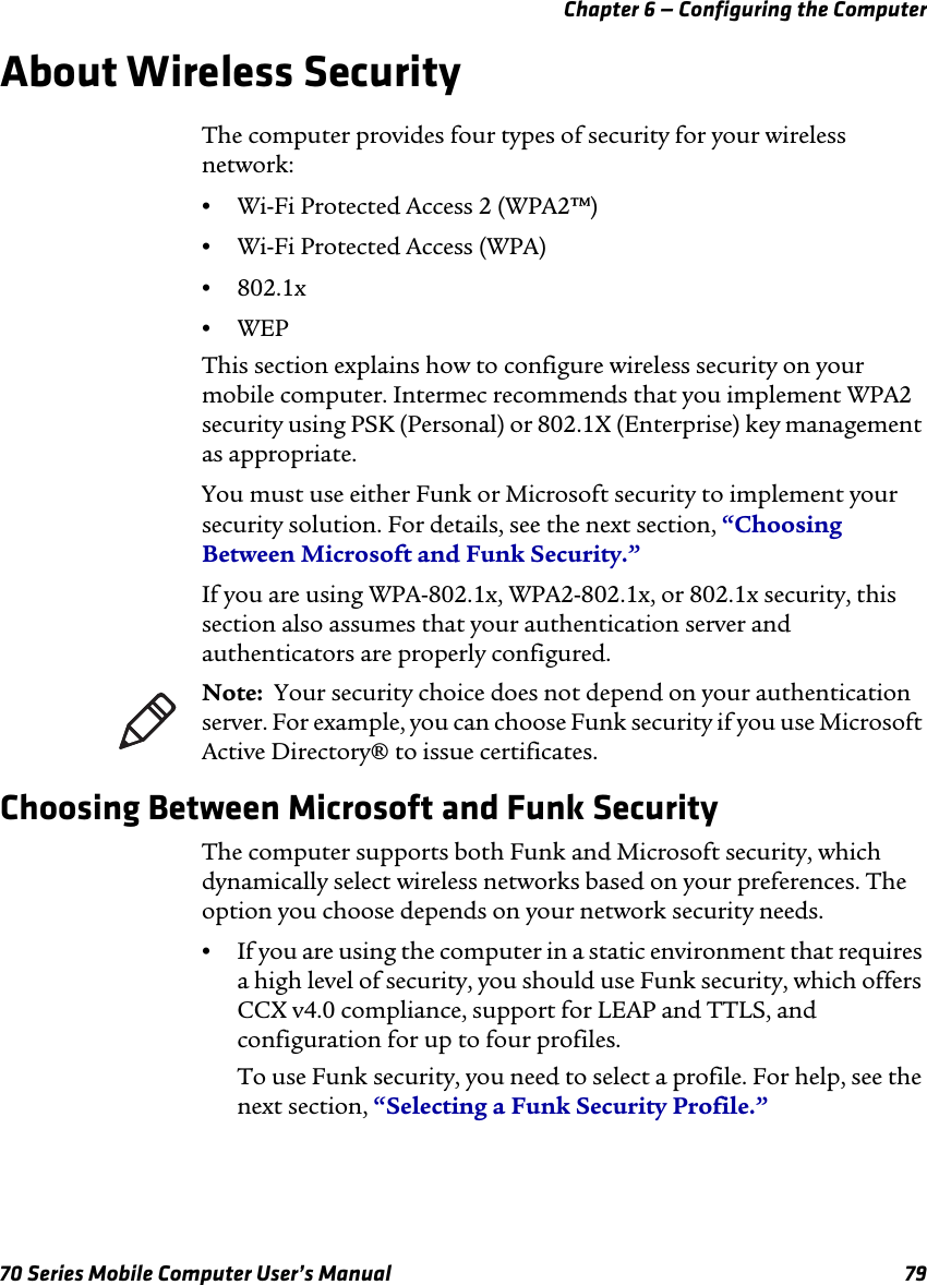 Chapter 6 — Configuring the Computer70 Series Mobile Computer User’s Manual 79About Wireless SecurityThe computer provides four types of security for your wireless network: •Wi-Fi Protected Access 2 (WPA2™)•Wi-Fi Protected Access (WPA)•802.1x•WEPThis section explains how to configure wireless security on your mobile computer. Intermec recommends that you implement WPA2 security using PSK (Personal) or 802.1X (Enterprise) key management as appropriate.You must use either Funk or Microsoft security to implement your security solution. For details, see the next section, “Choosing Between Microsoft and Funk Security.”If you are using WPA-802.1x, WPA2-802.1x, or 802.1x security, this section also assumes that your authentication server and authenticators are properly configured.Choosing Between Microsoft and Funk SecurityThe computer supports both Funk and Microsoft security, which dynamically select wireless networks based on your preferences. The option you choose depends on your network security needs.•If you are using the computer in a static environment that requires a high level of security, you should use Funk security, which offers CCX v4.0 compliance, support for LEAP and TTLS, and configuration for up to four profiles. To use Funk security, you need to select a profile. For help, see the next section, “Selecting a Funk Security Profile.”Note:  Your security choice does not depend on your authentication server. For example, you can choose Funk security if you use Microsoft Active Directory® to issue certificates.