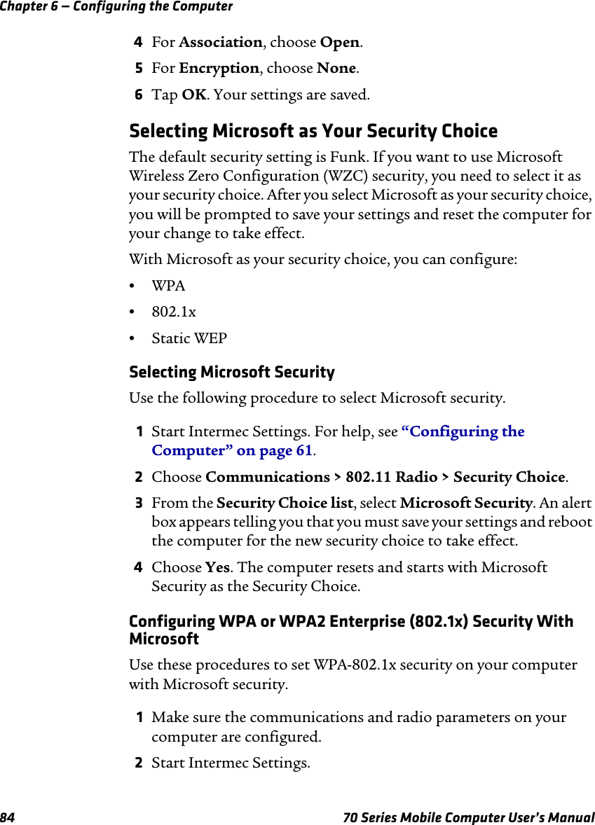 Chapter 6 — Configuring the Computer84 70 Series Mobile Computer User’s Manual4For Association, choose Open.5For Encryption, choose None.6Tap OK. Your settings are saved.Selecting Microsoft as Your Security ChoiceThe default security setting is Funk. If you want to use Microsoft Wireless Zero Configuration (WZC) security, you need to select it as your security choice. After you select Microsoft as your security choice, you will be prompted to save your settings and reset the computer for your change to take effect.With Microsoft as your security choice, you can configure:•WPA •802.1x•Static WEPSelecting Microsoft SecurityUse the following procedure to select Microsoft security.1Start Intermec Settings. For help, see “Configuring the Computer” on page 61.2Choose Communications &gt; 802.11 Radio &gt; Security Choice.3From the Security Choice list, select Microsoft Security. An alert box appears telling you that you must save your settings and reboot the computer for the new security choice to take effect.4Choose Yes. The computer resets and starts with Microsoft Security as the Security Choice.Configuring WPA or WPA2 Enterprise (802.1x) Security With MicrosoftUse these procedures to set WPA-802.1x security on your computer with Microsoft security.1Make sure the communications and radio parameters on your computer are configured.2Start Intermec Settings.