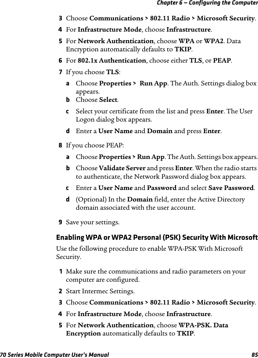 Chapter 6 — Configuring the Computer70 Series Mobile Computer User’s Manual 853Choose Communications &gt; 802.11 Radio &gt; Microsoft Security.4For Infrastructure Mode, choose Infrastructure.5For Network Authentication, choose WPA or WPA2. Data Encryption automatically defaults to TKIP.6For 802.1x Authentication, choose either TLS, or PEAP.7If you choose TLS:aChoose Properties &gt;  Run App. The Auth. Settings dialog box appears.bChoose Select.cSelect your certificate from the list and press Enter. The User Logon dialog box appears.dEnter a User Name and Domain and press Enter.8If you choose PEAP:aChoose Properties &gt; Run App. The Auth. Settings box appears.bChoose Validate Server and press Enter. When the radio starts to authenticate, the Network Password dialog box appears.cEnter a User Name and Password and select Save Password.d(Optional) In the Domain field, enter the Active Directory domain associated with the user account.9Save your settings.Enabling WPA or WPA2 Personal (PSK) Security With MicrosoftUse the following procedure to enable WPA-PSK With Microsoft Security.1Make sure the communications and radio parameters on your computer are configured.2Start Intermec Settings.3Choose Communications &gt; 802.11 Radio &gt; Microsoft Security.4For Infrastructure Mode, choose Infrastructure.5For Network Authentication, choose WPA-PSK. Data Encryption automatically defaults to TKIP.