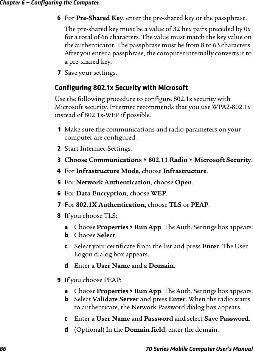 Chapter 6 — Configuring the Computer86 70 Series Mobile Computer User’s Manual6For Pre-Shared Key, enter the pre-shared key or the passphrase.The pre-shared key must be a value of 32 hex pairs preceded by 0x for a total of 66 characters. The value must match the key value on the authenticator. The passphrase must be from 8 to 63 characters. After you enter a passphrase, the computer internally converts it to a pre-shared key.7Save your settings.Configuring 802.1x Security with MicrosoftUse the following procedure to configure 802.1x security with Microsoft security. Intermec recommends that you use WPA2-802.1x instead of 802.1x-WEP if possible.1Make sure the communications and radio parameters on your computer are configured.2Start Intermec Settings.3Choose Communications &gt; 802.11 Radio &gt; Microsoft Security.4For Infrastructure Mode, choose Infrastructure.5For Network Authentication, choose Open.6For Data Encryption, choose WEP.7For 802.1X Authentication, choose TLS or PEAP.8If you choose TLS:aChoose Properties &gt; Run App. The Auth. Settings box appears.bChoose Select.cSelect your certificate from the list and press Enter. The User Logon dialog box appears.dEnter a User Name and a Domain.9If you choose PEAP:aChoose Properties &gt; Run App. The Auth. Settings box appears.bSelect Validate Server and press Enter. When the radio starts to authenticate, the Network Password dialog box appears.cEnter a User Name and Password and select Save Password.d(Optional) In the Domain field, enter the domain.