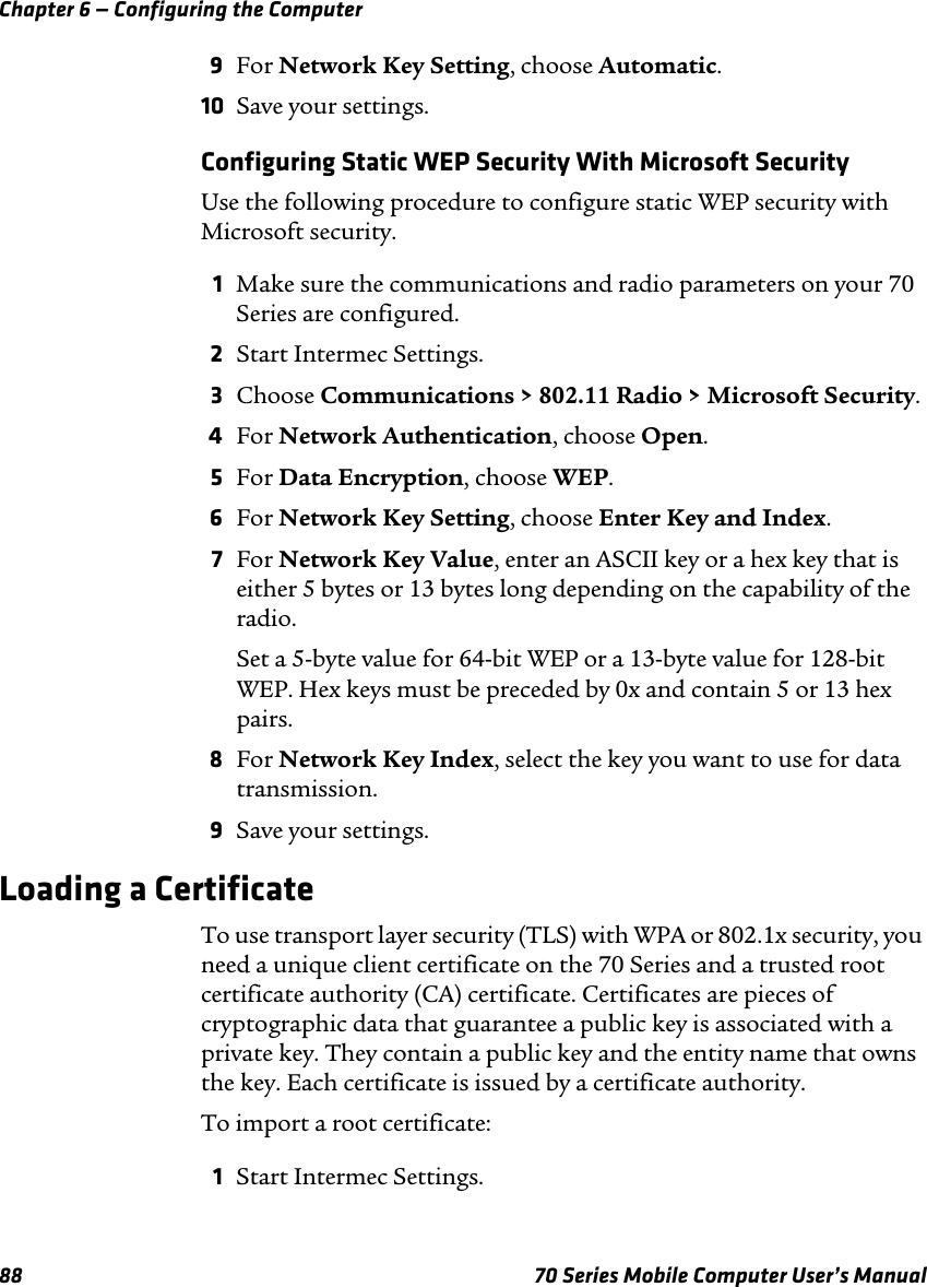 Chapter 6 — Configuring the Computer88 70 Series Mobile Computer User’s Manual9For Network Key Setting, choose Automatic.10 Save your settings.Configuring Static WEP Security With Microsoft SecurityUse the following procedure to configure static WEP security with Microsoft security.1Make sure the communications and radio parameters on your 70 Series are configured.2Start Intermec Settings.3Choose Communications &gt; 802.11 Radio &gt; Microsoft Security.4For Network Authentication, choose Open.5For Data Encryption, choose WEP.6For Network Key Setting, choose Enter Key and Index.7For Network Key Value, enter an ASCII key or a hex key that is either 5 bytes or 13 bytes long depending on the capability of the radio.Set a 5-byte value for 64-bit WEP or a 13-byte value for 128-bit WEP. Hex keys must be preceded by 0x and contain 5 or 13 hex pairs.8For Network Key Index, select the key you want to use for data transmission.9Save your settings.Loading a CertificateTo use transport layer security (TLS) with WPA or 802.1x security, you need a unique client certificate on the 70 Series and a trusted root certificate authority (CA) certificate. Certificates are pieces of cryptographic data that guarantee a public key is associated with a private key. They contain a public key and the entity name that owns the key. Each certificate is issued by a certificate authority.To import a root certificate:1Start Intermec Settings.