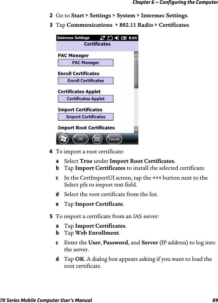 Chapter 6 — Configuring the Computer70 Series Mobile Computer User’s Manual 892Go to Start &gt; Settings &gt; System &gt; Intermec Settings.3Tap Communications  &gt; 802.11 Radio &gt; Certificates.4To import a root certificate:aSelect True under Import Root Certificates.bTap Import Certificates to install the selected certificate.cIn the CertImportUI screen, tap the &lt;&lt;&lt; button next to the Select pfx to import text field.dSelect the root certificate from the list.eTap Import Certificate.5To import a certificate from an IAS server:aTap Import Certificates.bTap Web Enrollment.cEnter the User, Password, and Server (IP address) to log into the server.dTap OK. A dialog box appears asking if you want to load the root certificate.