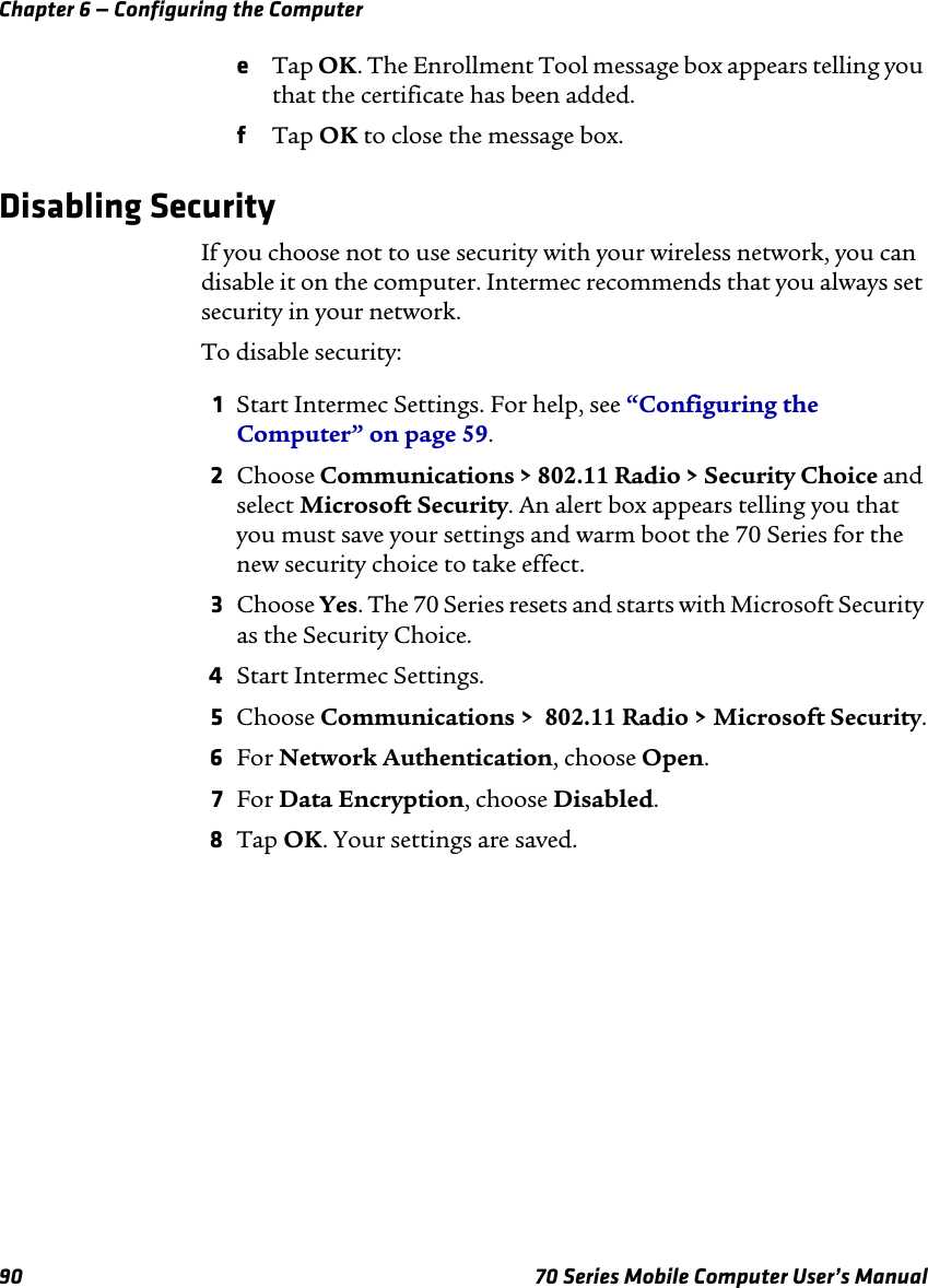 Chapter 6 — Configuring the Computer90 70 Series Mobile Computer User’s ManualeTap OK. The Enrollment Tool message box appears telling you that the certificate has been added.fTap OK to close the message box.Disabling SecurityIf you choose not to use security with your wireless network, you can disable it on the computer. Intermec recommends that you always set security in your network.To disable security:1Start Intermec Settings. For help, see “Configuring the Computer” on page 59.2Choose Communications &gt; 802.11 Radio &gt; Security Choice and select Microsoft Security. An alert box appears telling you that you must save your settings and warm boot the 70 Series for the new security choice to take effect.3Choose Yes. The 70 Series resets and starts with Microsoft Security as the Security Choice.4Start Intermec Settings.5Choose Communications &gt;  802.11 Radio &gt; Microsoft Security.6For Network Authentication, choose Open.7For Data Encryption, choose Disabled.8Tap OK. Your settings are saved.