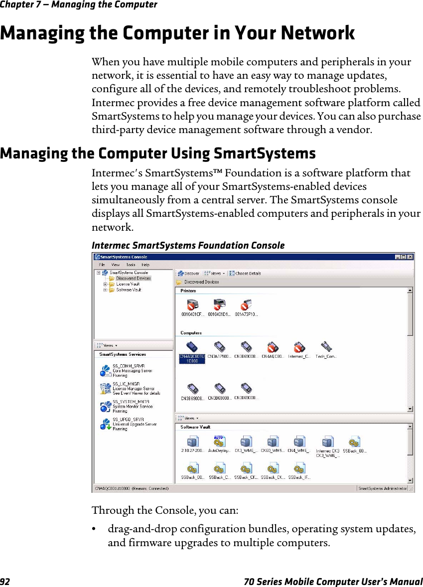 Chapter 7 — Managing the Computer92 70 Series Mobile Computer User’s ManualManaging the Computer in Your NetworkWhen you have multiple mobile computers and peripherals in your network, it is essential to have an easy way to manage updates, configure all of the devices, and remotely troubleshoot problems. Intermec provides a free device management software platform called SmartSystems to help you manage your devices. You can also purchase third-party device management software through a vendor.Managing the Computer Using SmartSystemsIntermec&apos;s SmartSystems™ Foundation is a software platform that lets you manage all of your SmartSystems-enabled devices simultaneously from a central server. The SmartSystems console displays all SmartSystems-enabled computers and peripherals in your network.Intermec SmartSystems Foundation ConsoleThrough the Console, you can:•drag-and-drop configuration bundles, operating system updates, and firmware upgrades to multiple computers.
