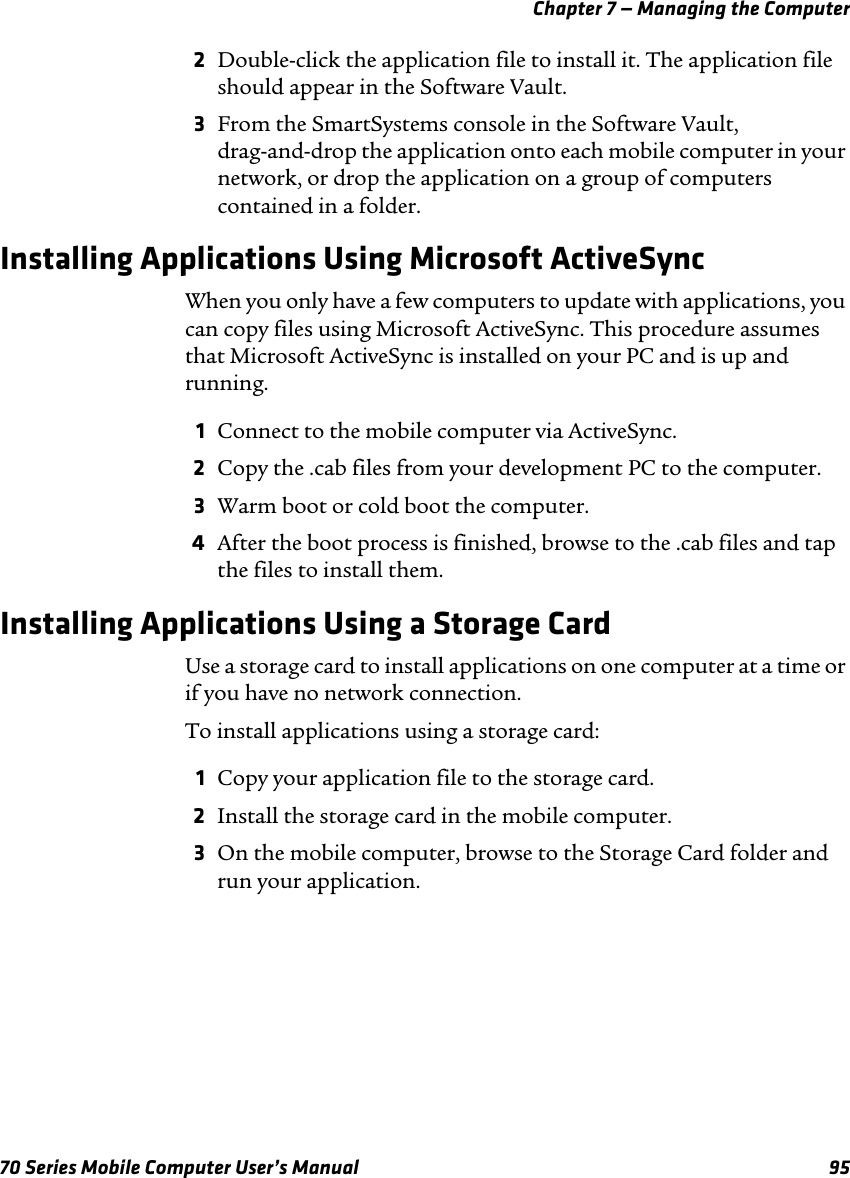 Chapter 7 — Managing the Computer70 Series Mobile Computer User’s Manual 952Double-click the application file to install it. The application file should appear in the Software Vault.3From the SmartSystems console in the Software Vault, drag-and-drop the application onto each mobile computer in your network, or drop the application on a group of computers contained in a folder.Installing Applications Using Microsoft ActiveSyncWhen you only have a few computers to update with applications, you can copy files using Microsoft ActiveSync. This procedure assumes that Microsoft ActiveSync is installed on your PC and is up and running.1Connect to the mobile computer via ActiveSync.2Copy the .cab files from your development PC to the computer.3Warm boot or cold boot the computer.4After the boot process is finished, browse to the .cab files and tap the files to install them.Installing Applications Using a Storage CardUse a storage card to install applications on one computer at a time or if you have no network connection.To install applications using a storage card:1Copy your application file to the storage card.2Install the storage card in the mobile computer.3On the mobile computer, browse to the Storage Card folder and run your application.